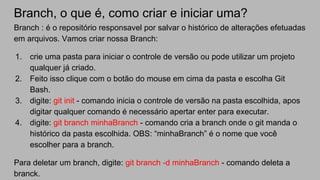 Branch, o que é, como criar e iniciar uma?
Branch : é o repositório responsavel por salvar o histórico de alterações efetuadas
em arquivos. Vamos criar nossa Branch:
1. crie uma pasta para iniciar o controle de versão ou pode utilizar um projeto
qualquer já criado.
2. Feito isso clique com o botão do mouse em cima da pasta e escolha Git
Bash.
3. digite: git init - comando inicia o controle de versão na pasta escolhida, apos
digitar qualquer comando é necessário apertar enter para executar.
4. digite: git branch minhaBranch - comando cria a branch onde o git manda o
histórico da pasta escolhida. OBS: “minhaBranch” é o nome que você
escolher para a branch.
Para deletar um branch, digite: git branch -d minhaBranch - comando deleta a
branck.
 