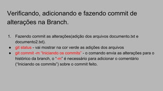 Verificando, adicionando e fazendo commit de
alterações na Branch.
1. Fazendo commit as alterações(adição dos arquivos documento.txt e
documento2.txt).
● git status - vai mostrar na cor verde as adições dos arquivos
● git commit -m “Iniciando os commits” - o comando envia as alterações para o
histórico da branch, o “-m” é necessário para adicionar o comentário
(“Iniciando os commits”) sobre o commit feito.
 