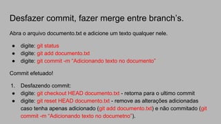Desfazer commit, fazer merge entre branch’s.
Abra o arquivo documento.txt e adicione um texto qualquer nele.
● digite: git status
● digite: git add documento.txt
● digite: git commit -m “Adicionando texto no documento”
Commit efetuado!
1. Desfazendo commit:
● digite: git checkout HEAD documento.txt - retorna para o ultimo commit
● digite: git reset HEAD documento.txt - remove as alterações adicionadas
caso tenha apenas adicionado (git add documento.txt) e não commitado (git
commit -m “Adicionando texto no documetno”).
 