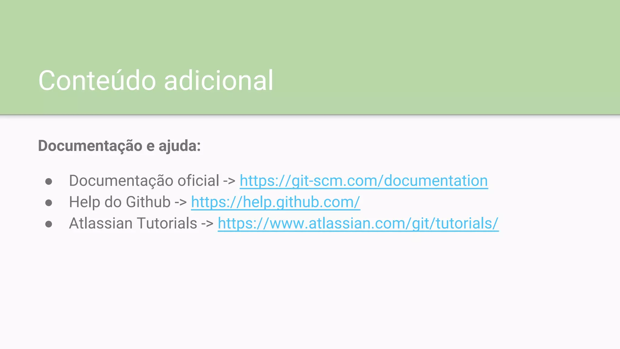 Conteúdo adicional
Documentação e ajuda:
● Documentação oficial -> https://git-scm.com/documentation
● Help do Github -> https://help.github.com/
● Atlassian Tutorials -> https://www.atlassian.com/git/tutorials/
 