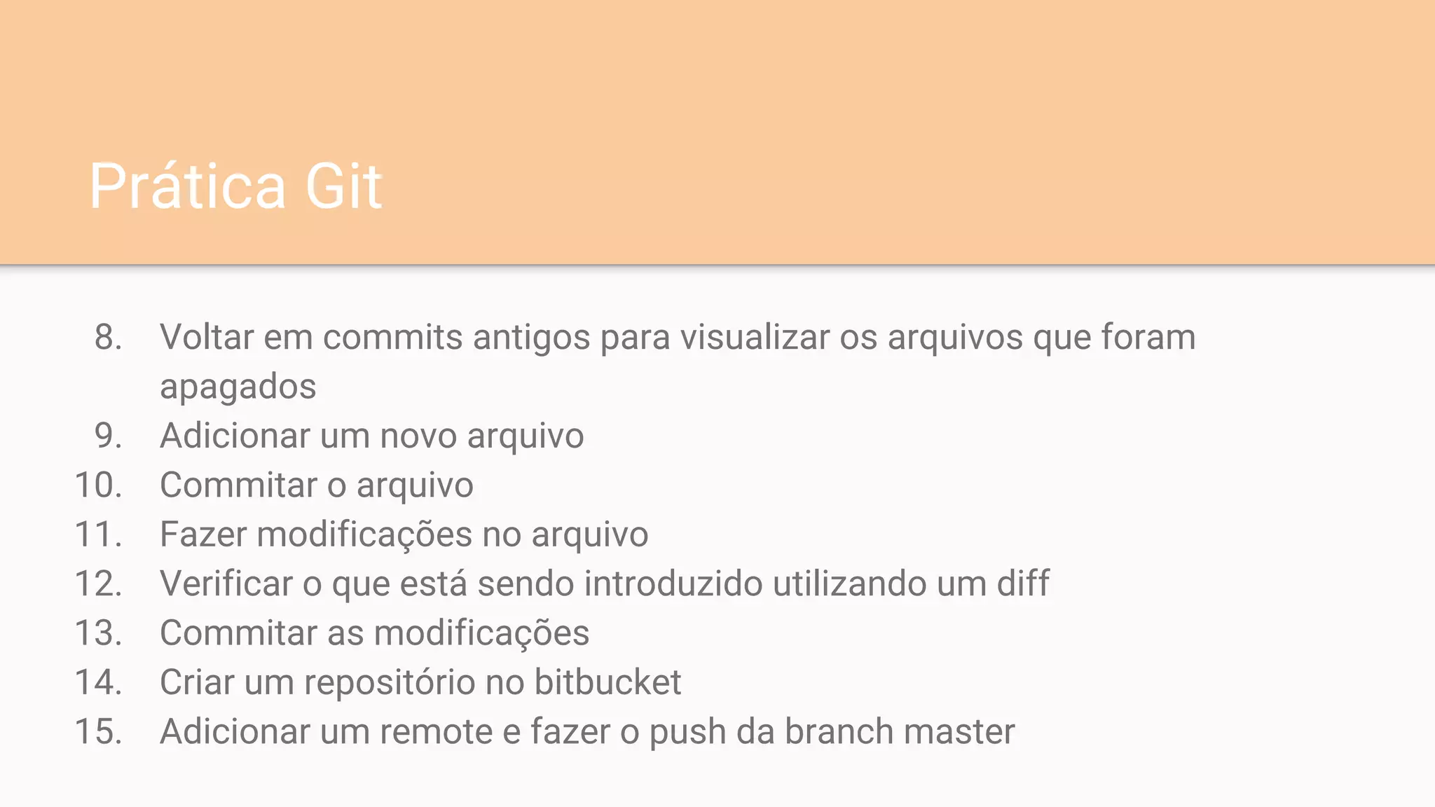Prática Git
8. Voltar em commits antigos para visualizar os arquivos que foram
apagados
9. Adicionar um novo arquivo
10. Commitar o arquivo
11. Fazer modificações no arquivo
12. Verificar o que está sendo introduzido utilizando um diff
13. Commitar as modificações
14. Criar um repositório no bitbucket
15. Adicionar um remote e fazer o push da branch master
 