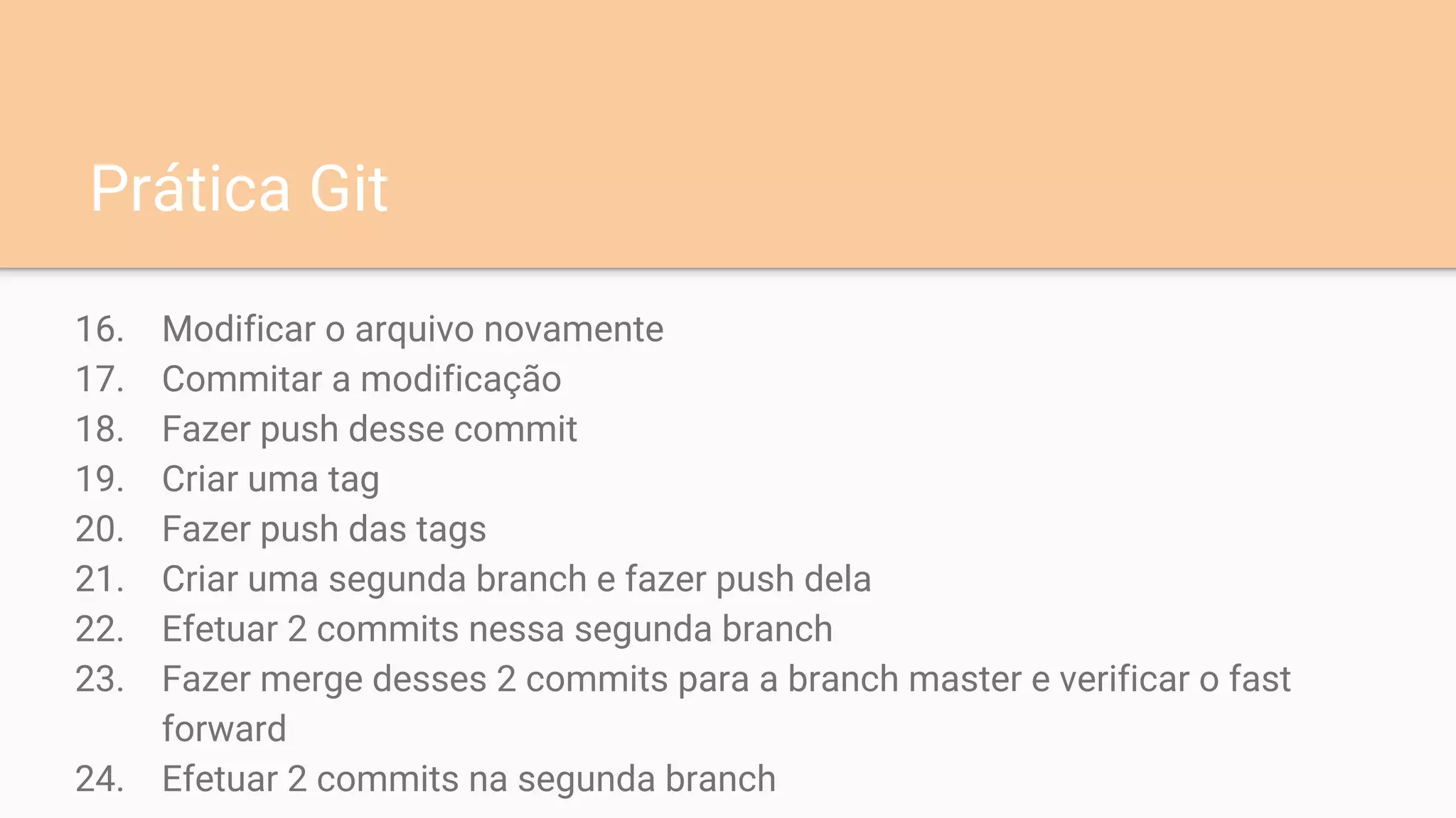 16. Modificar o arquivo novamente
17. Commitar a modificação
18. Fazer push desse commit
19. Criar uma tag
20. Fazer push das tags
21. Criar uma segunda branch e fazer push dela
22. Efetuar 2 commits nessa segunda branch
23. Fazer merge desses 2 commits para a branch master e verificar o fast
forward
24. Efetuar 2 commits na segunda branch
Prática Git
 