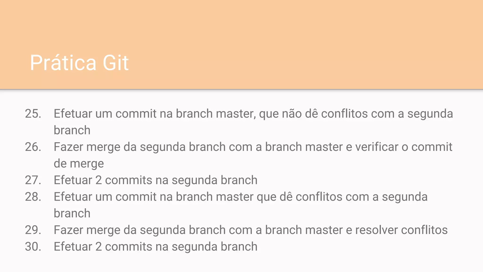 25. Efetuar um commit na branch master, que não dê conflitos com a segunda
branch
26. Fazer merge da segunda branch com a branch master e verificar o commit
de merge
27. Efetuar 2 commits na segunda branch
28. Efetuar um commit na branch master que dê conflitos com a segunda
branch
29. Fazer merge da segunda branch com a branch master e resolver conflitos
30. Efetuar 2 commits na segunda branch
Prática Git
 