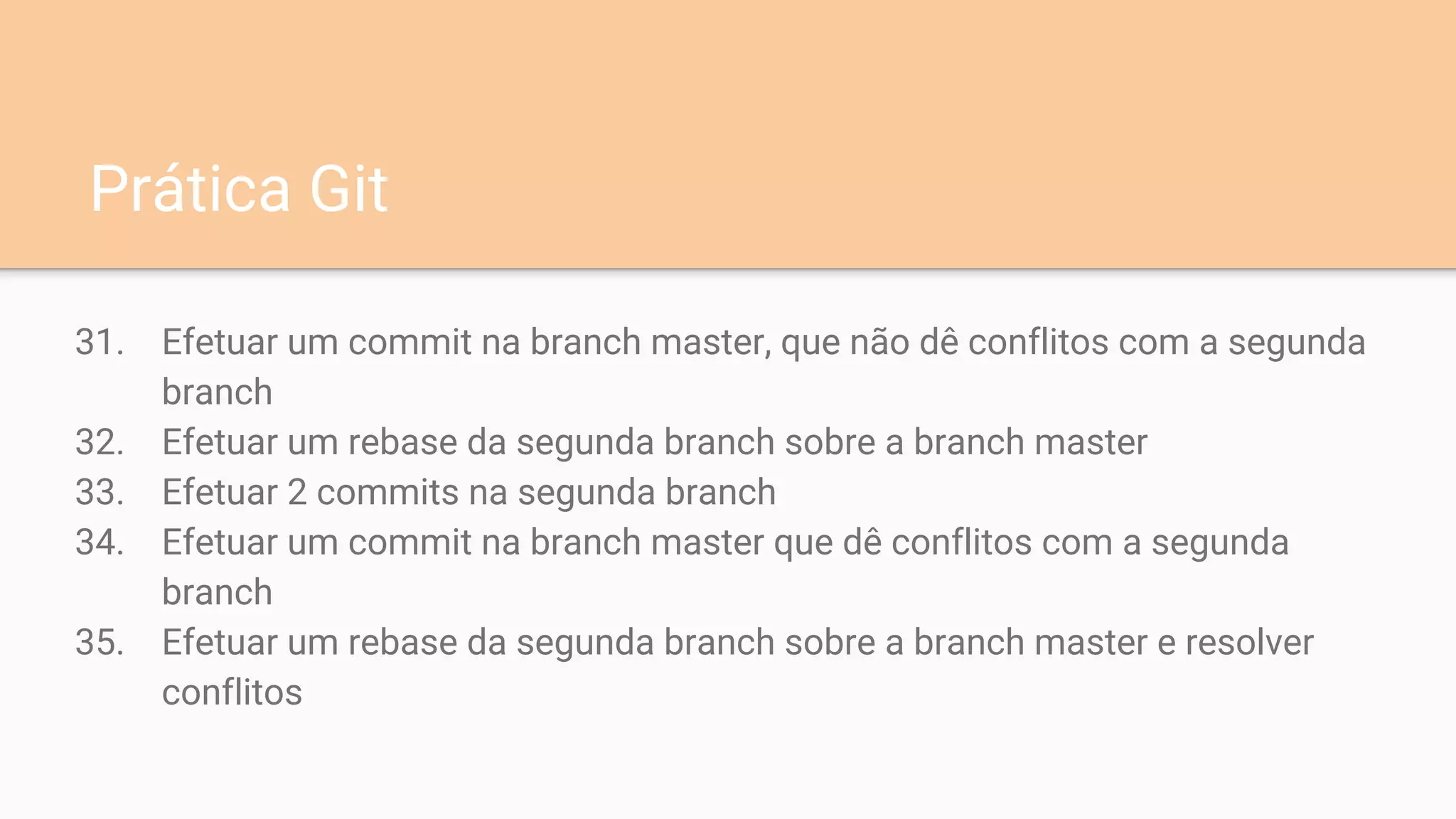 31. Efetuar um commit na branch master, que não dê conflitos com a segunda
branch
32. Efetuar um rebase da segunda branch sobre a branch master
33. Efetuar 2 commits na segunda branch
34. Efetuar um commit na branch master que dê conflitos com a segunda
branch
35. Efetuar um rebase da segunda branch sobre a branch master e resolver
conflitos
Prática Git
 