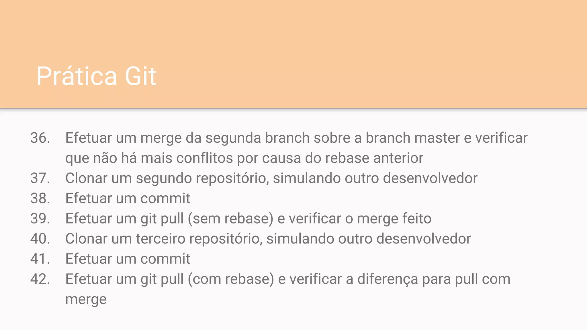 36. Efetuar um merge da segunda branch sobre a branch master e verificar
que não há mais conflitos por causa do rebase anterior
37. Clonar um segundo repositório, simulando outro desenvolvedor
38. Efetuar um commit
39. Efetuar um git pull (sem rebase) e verificar o merge feito
40. Clonar um terceiro repositório, simulando outro desenvolvedor
41. Efetuar um commit
42. Efetuar um git pull (com rebase) e verificar a diferença para pull com
merge
Prática Git
 