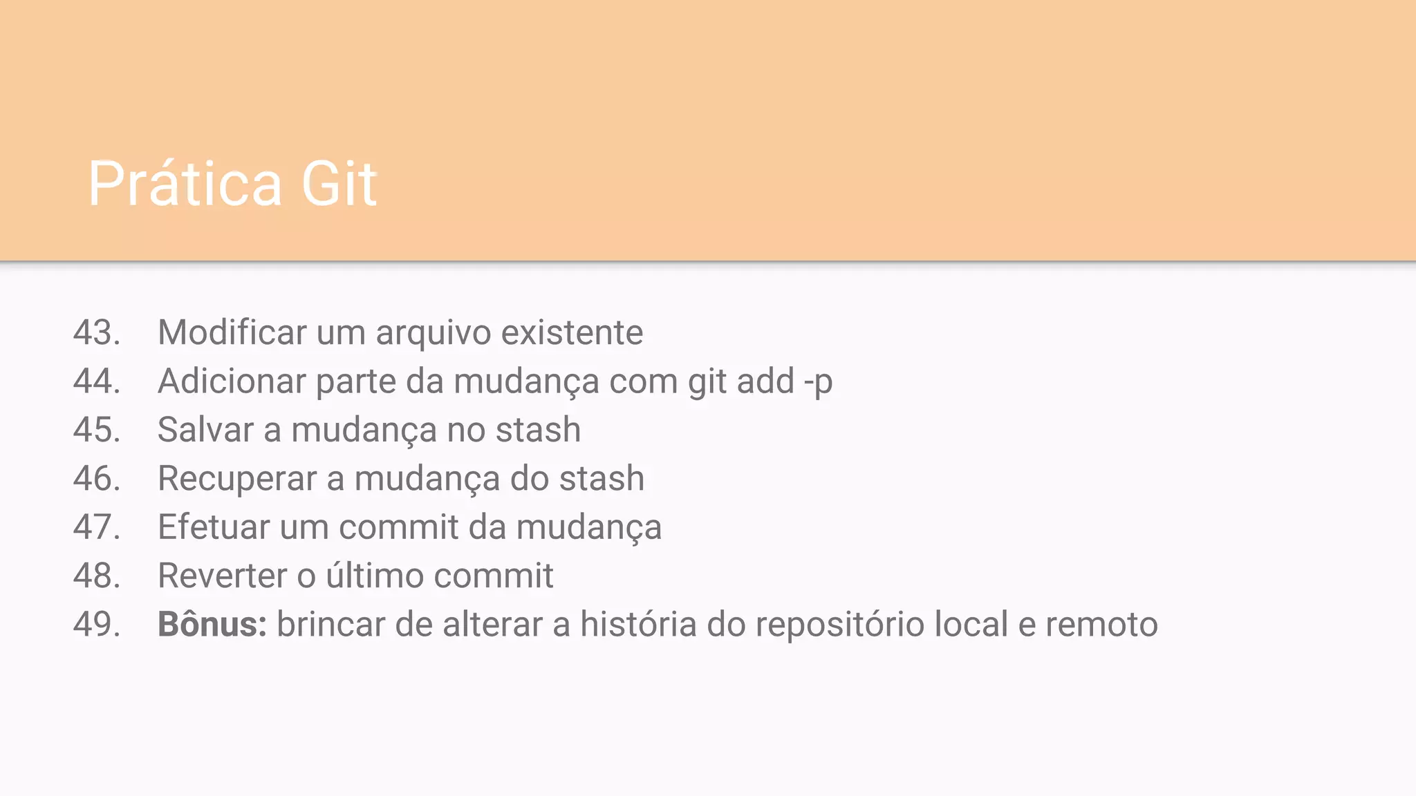 43. Modificar um arquivo existente
44. Adicionar parte da mudança com git add -p
45. Salvar a mudança no stash
46. Recuperar a mudança do stash
47. Efetuar um commit da mudança
48. Reverter o último commit
49. Bônus: brincar de alterar a história do repositório local e remoto
Prática Git
 