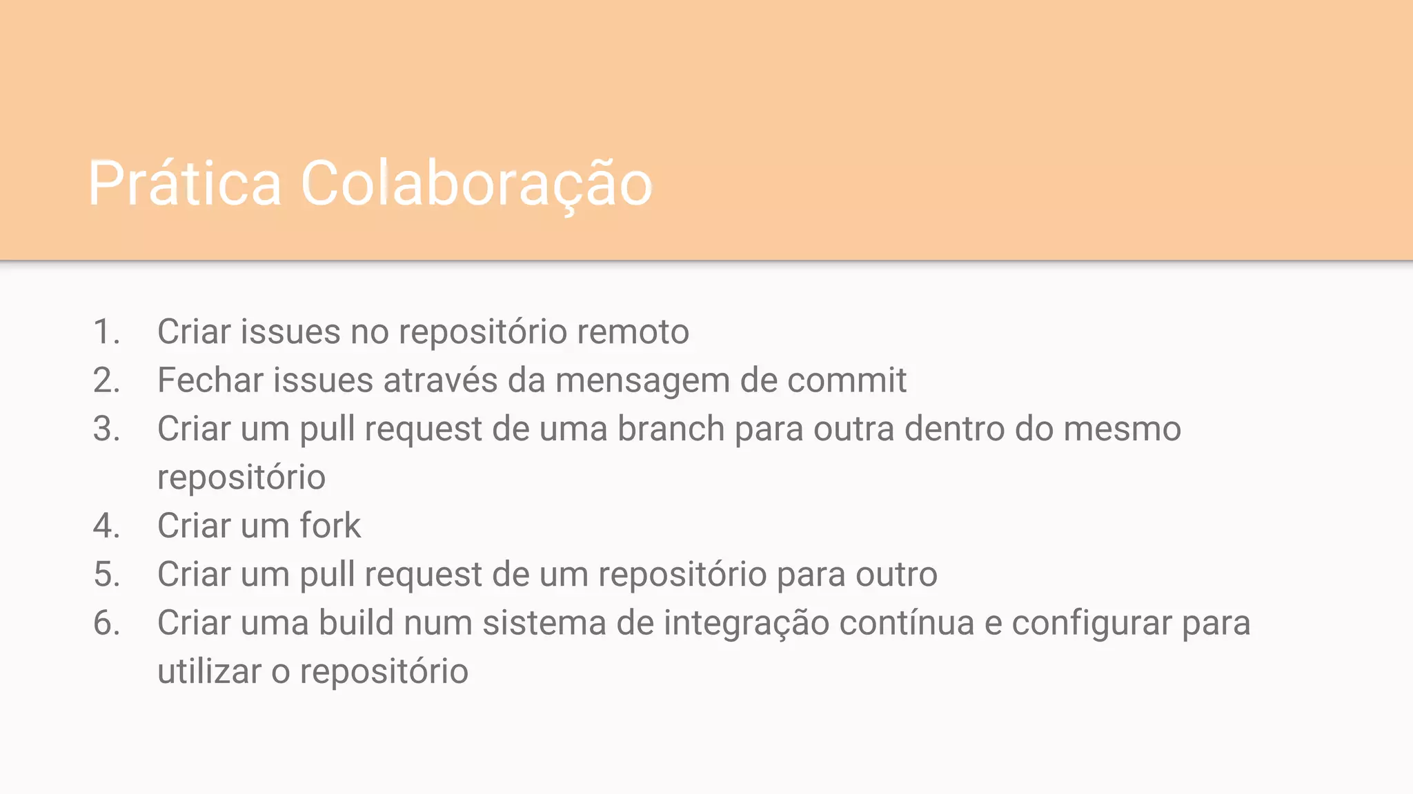 1. Criar issues no repositório remoto
2. Fechar issues através da mensagem de commit
3. Criar um pull request de uma branch para outra dentro do mesmo
repositório
4. Criar um fork
5. Criar um pull request de um repositório para outro
6. Criar uma build num sistema de integração contínua e configurar para
utilizar o repositório
Prática Colaboração
 