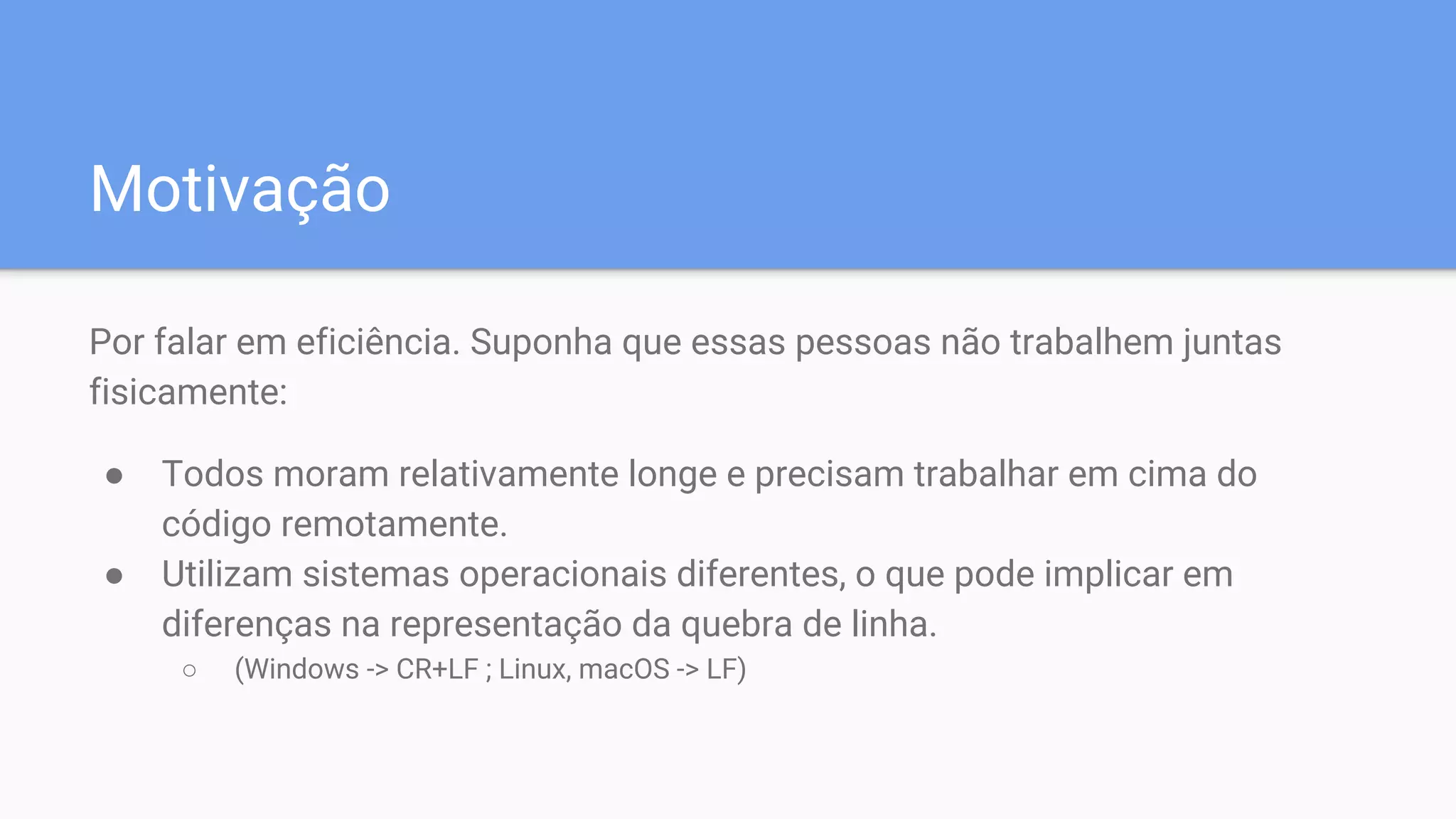 Motivação
Por falar em eficiência. Suponha que essas pessoas não trabalhem juntas
fisicamente:
● Todos moram relativamente longe e precisam trabalhar em cima do
código remotamente.
● Utilizam sistemas operacionais diferentes, o que pode implicar em
diferenças na representação da quebra de linha.
○ (Windows -> CR+LF ; Linux, macOS -> LF)
 
