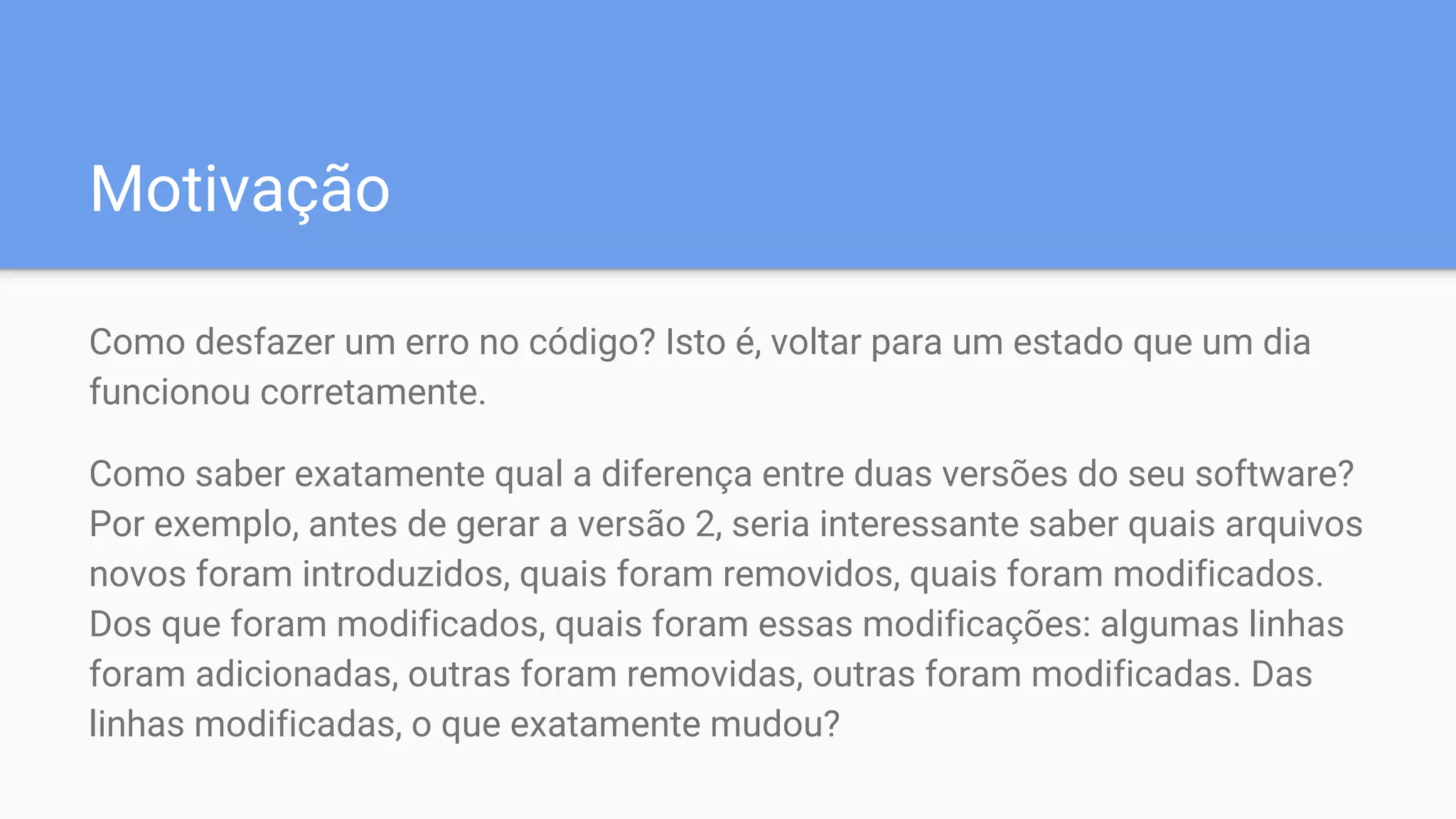 Motivação
Como desfazer um erro no código? Isto é, voltar para um estado que um dia
funcionou corretamente.
Como saber exatamente qual a diferença entre duas versões do seu software?
Por exemplo, antes de gerar a versão 2, seria interessante saber quais arquivos
novos foram introduzidos, quais foram removidos, quais foram modificados.
Dos que foram modificados, quais foram essas modificações: algumas linhas
foram adicionadas, outras foram removidas, outras foram modificadas. Das
linhas modificadas, o que exatamente mudou?
 