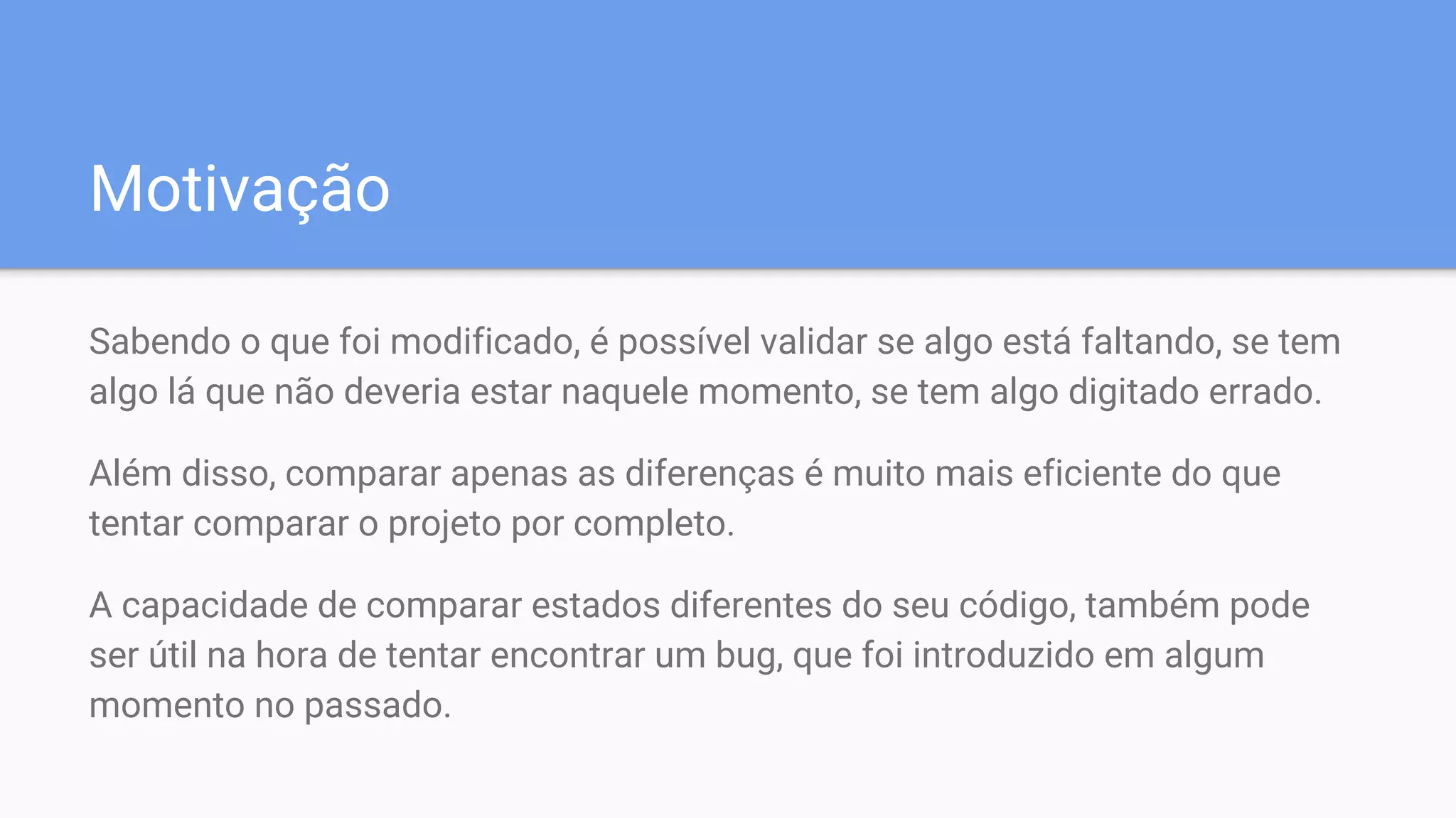 Motivação
Sabendo o que foi modificado, é possível validar se algo está faltando, se tem
algo lá que não deveria estar naquele momento, se tem algo digitado errado.
Além disso, comparar apenas as diferenças é muito mais eficiente do que
tentar comparar o projeto por completo.
A capacidade de comparar estados diferentes do seu código, também pode
ser útil na hora de tentar encontrar um bug, que foi introduzido em algum
momento no passado.
 
