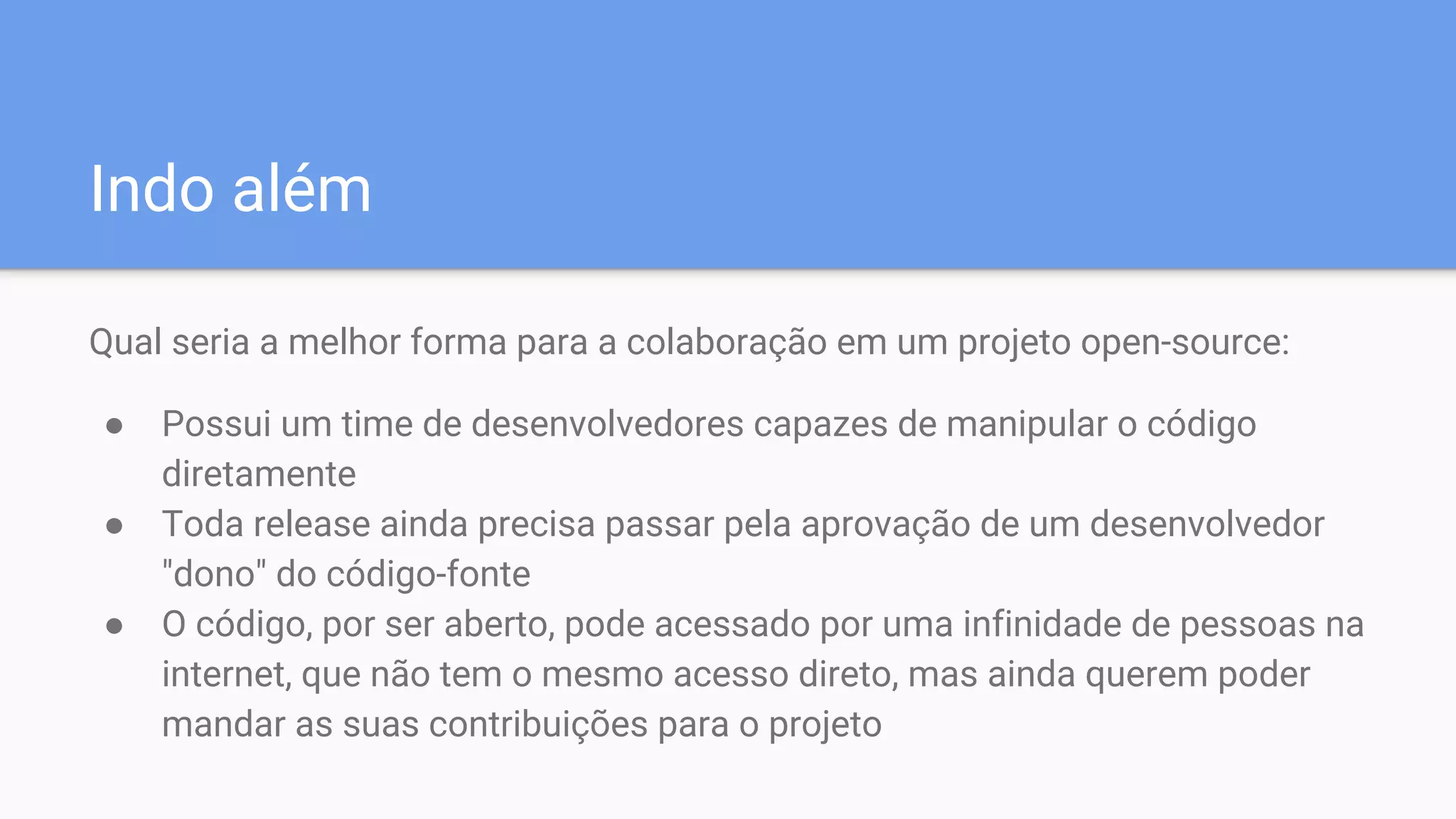 Indo além
Qual seria a melhor forma para a colaboração em um projeto open-source:
● Possui um time de desenvolvedores capazes de manipular o código
diretamente
● Toda release ainda precisa passar pela aprovação de um desenvolvedor
"dono" do código-fonte
● O código, por ser aberto, pode acessado por uma infinidade de pessoas na
internet, que não tem o mesmo acesso direto, mas ainda querem poder
mandar as suas contribuições para o projeto
 