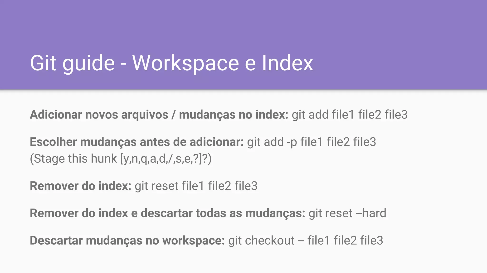 Git guide - Workspace e Index
Adicionar novos arquivos / mudanças no index: git add file1 file2 file3
Escolher mudanças antes de adicionar: git add -p file1 file2 file3
(Stage this hunk [y,n,q,a,d,/,s,e,?]?)
Remover do index: git reset file1 file2 file3
Remover do index e descartar todas as mudanças: git reset --hard
Descartar mudanças no workspace: git checkout -- file1 file2 file3
 