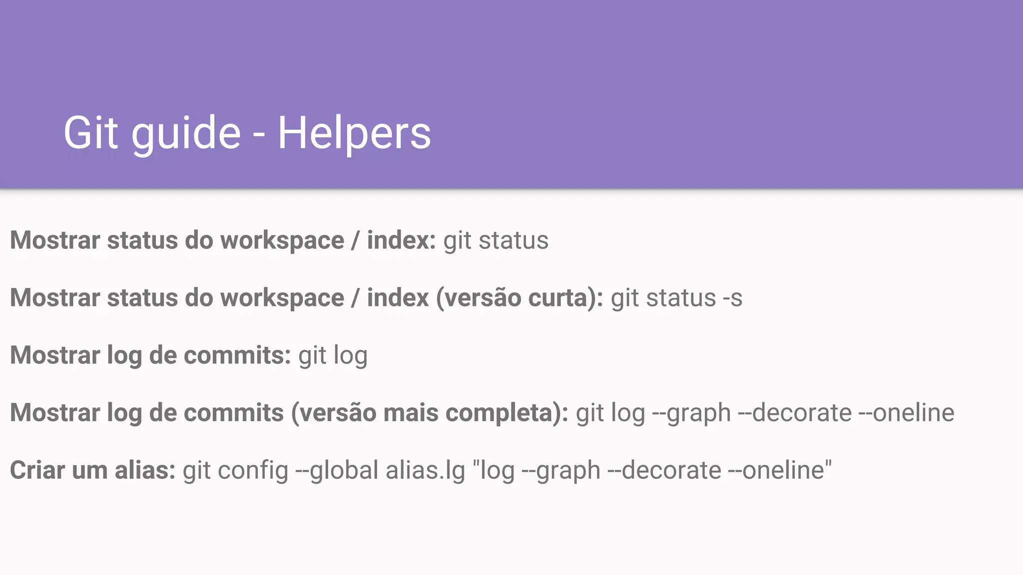 Git guide - Helpers
Mostrar status do workspace / index: git status
Mostrar status do workspace / index (versão curta): git status -s
Mostrar log de commits: git log
Mostrar log de commits (versão mais completa): git log --graph --decorate --oneline
Criar um alias: git config --global alias.lg "log --graph --decorate --oneline"
 