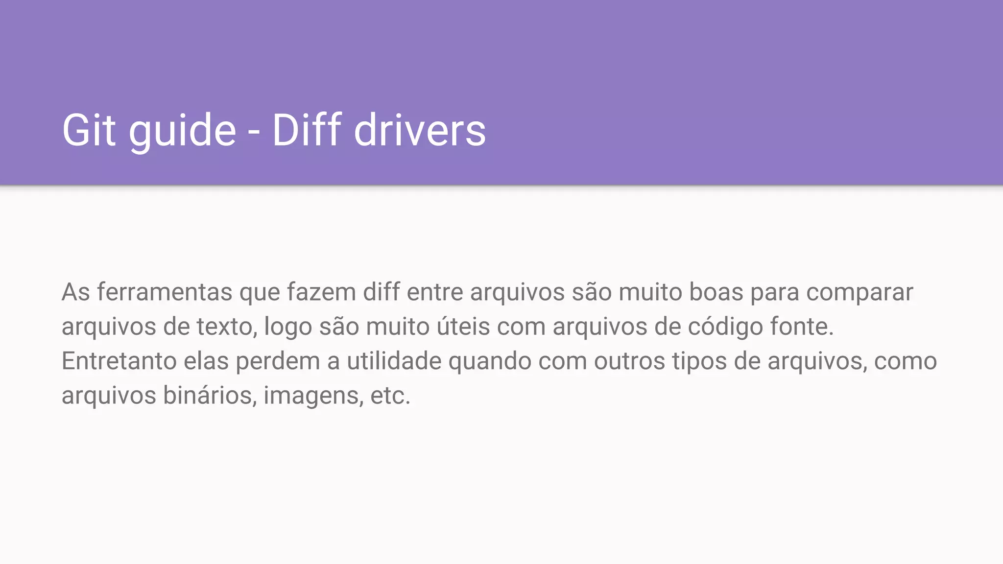 Git guide - Diff drivers
As ferramentas que fazem diff entre arquivos são muito boas para comparar
arquivos de texto, logo são muito úteis com arquivos de código fonte.
Entretanto elas perdem a utilidade quando com outros tipos de arquivos, como
arquivos binários, imagens, etc.
 