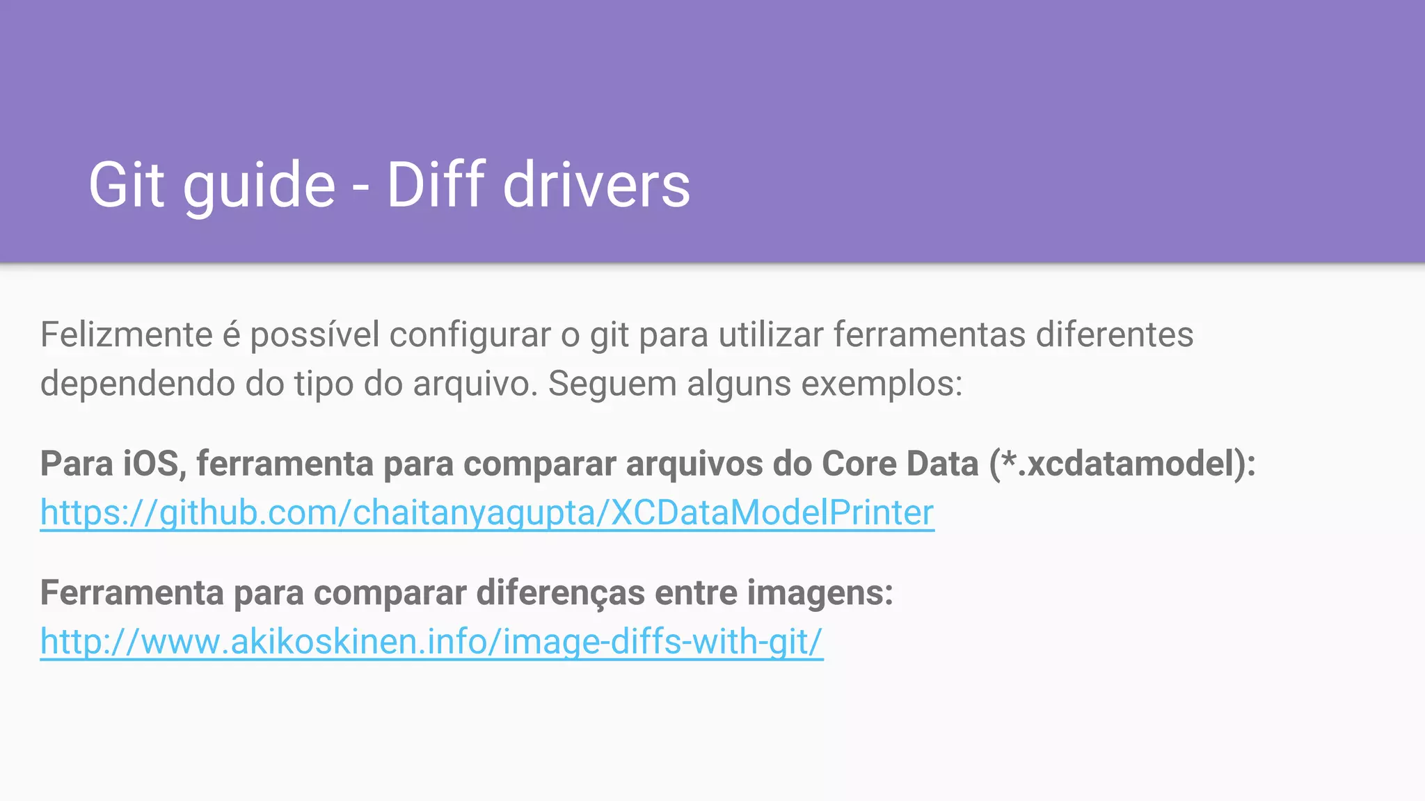 Git guide - Diff drivers
Felizmente é possível configurar o git para utilizar ferramentas diferentes
dependendo do tipo do arquivo. Seguem alguns exemplos:
Para iOS, ferramenta para comparar arquivos do Core Data (*.xcdatamodel):
https://github.com/chaitanyagupta/XCDataModelPrinter
Ferramenta para comparar diferenças entre imagens:
http://www.akikoskinen.info/image-diffs-with-git/
 