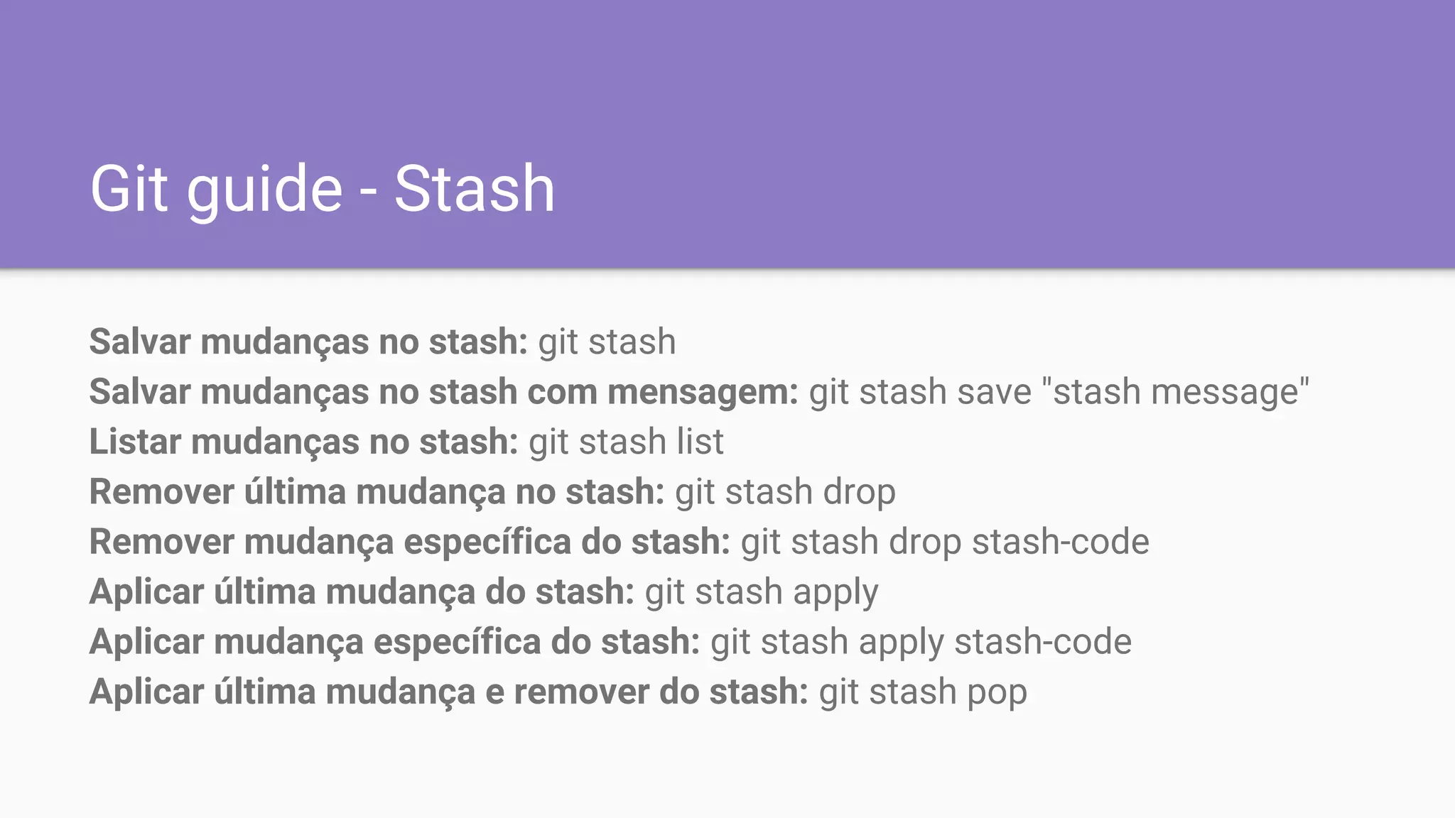 Git guide - Stash
Salvar mudanças no stash: git stash
Salvar mudanças no stash com mensagem: git stash save "stash message"
Listar mudanças no stash: git stash list
Remover última mudança no stash: git stash drop
Remover mudança específica do stash: git stash drop stash-code
Aplicar última mudança do stash: git stash apply
Aplicar mudança específica do stash: git stash apply stash-code
Aplicar última mudança e remover do stash: git stash pop
 