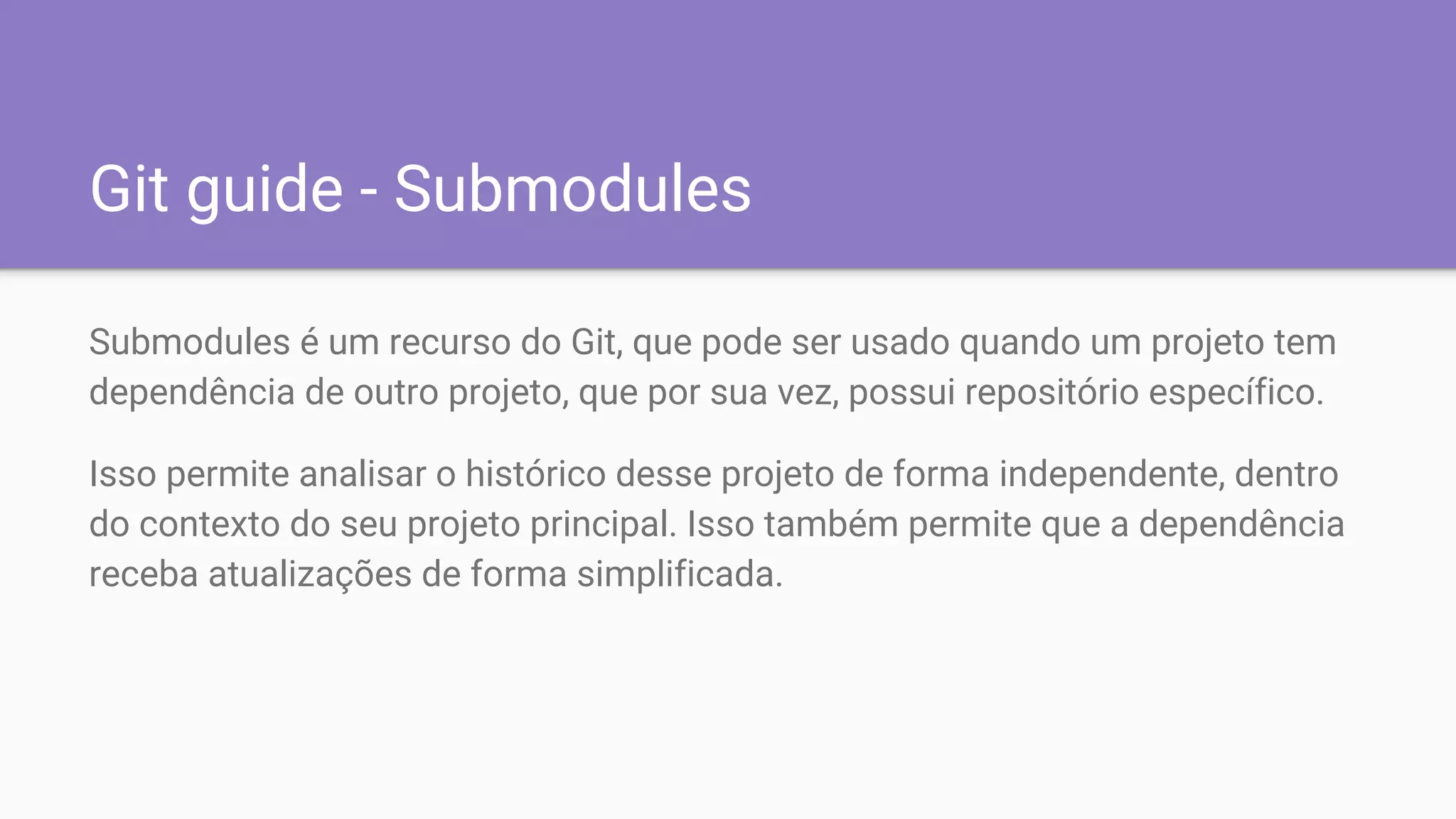 Git guide - Submodules
Submodules é um recurso do Git, que pode ser usado quando um projeto tem
dependência de outro projeto, que por sua vez, possui repositório específico.
Isso permite analisar o histórico desse projeto de forma independente, dentro
do contexto do seu projeto principal. Isso também permite que a dependência
receba atualizações de forma simplificada.
 