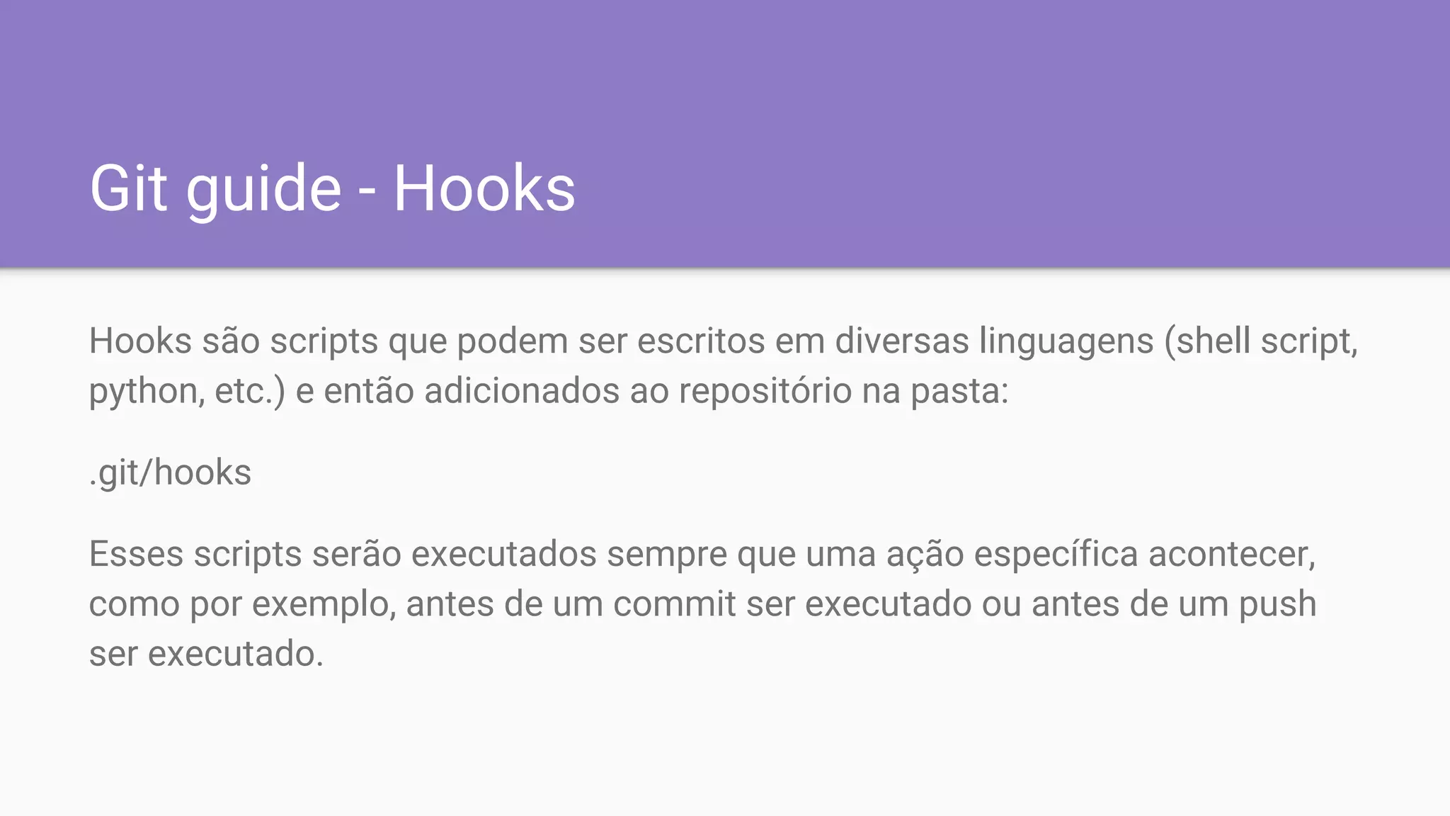 Git guide - Hooks
Hooks são scripts que podem ser escritos em diversas linguagens (shell script,
python, etc.) e então adicionados ao repositório na pasta:
.git/hooks
Esses scripts serão executados sempre que uma ação específica acontecer,
como por exemplo, antes de um commit ser executado ou antes de um push
ser executado.
 