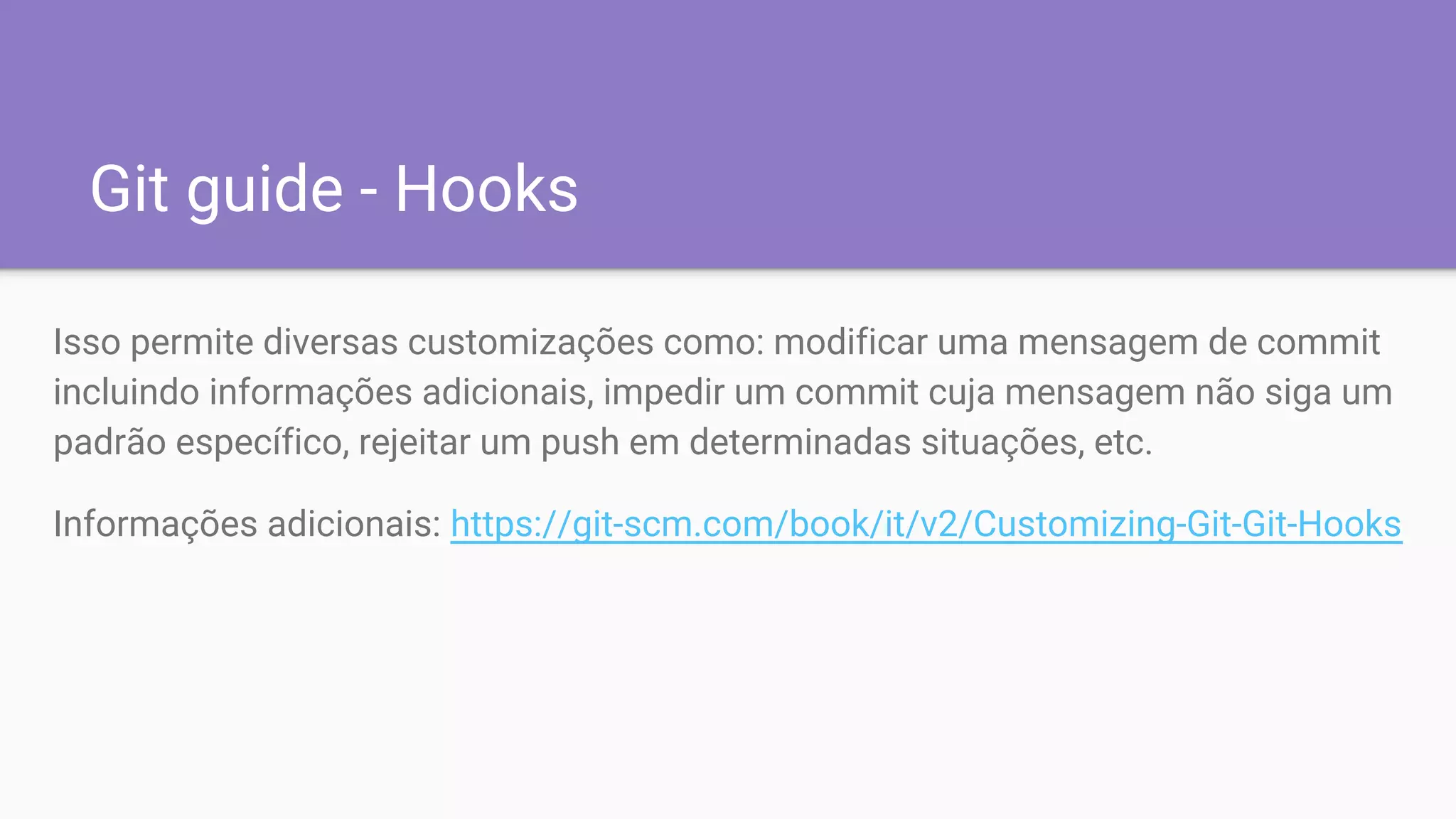 Git guide - Hooks
Isso permite diversas customizações como: modificar uma mensagem de commit
incluindo informações adicionais, impedir um commit cuja mensagem não siga um
padrão específico, rejeitar um push em determinadas situações, etc.
Informações adicionais: https://git-scm.com/book/it/v2/Customizing-Git-Git-Hooks
 