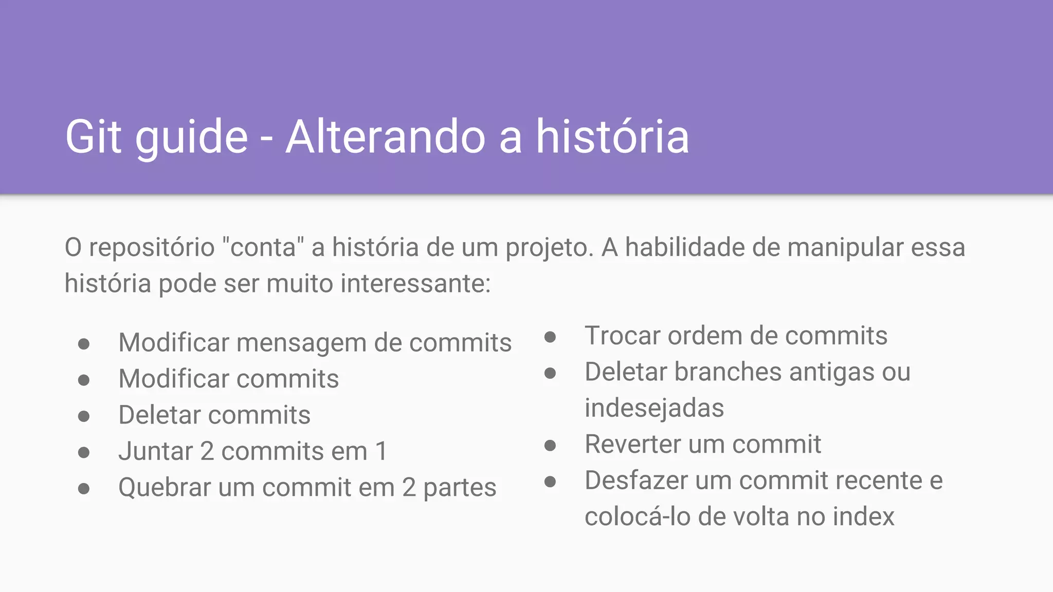 Git guide - Alterando a história
O repositório "conta" a história de um projeto. A habilidade de manipular essa
história pode ser muito interessante:
● Modificar mensagem de commits
● Modificar commits
● Deletar commits
● Juntar 2 commits em 1
● Quebrar um commit em 2 partes
● Trocar ordem de commits
● Deletar branches antigas ou
indesejadas
● Reverter um commit
● Desfazer um commit recente e
colocá-lo de volta no index
 