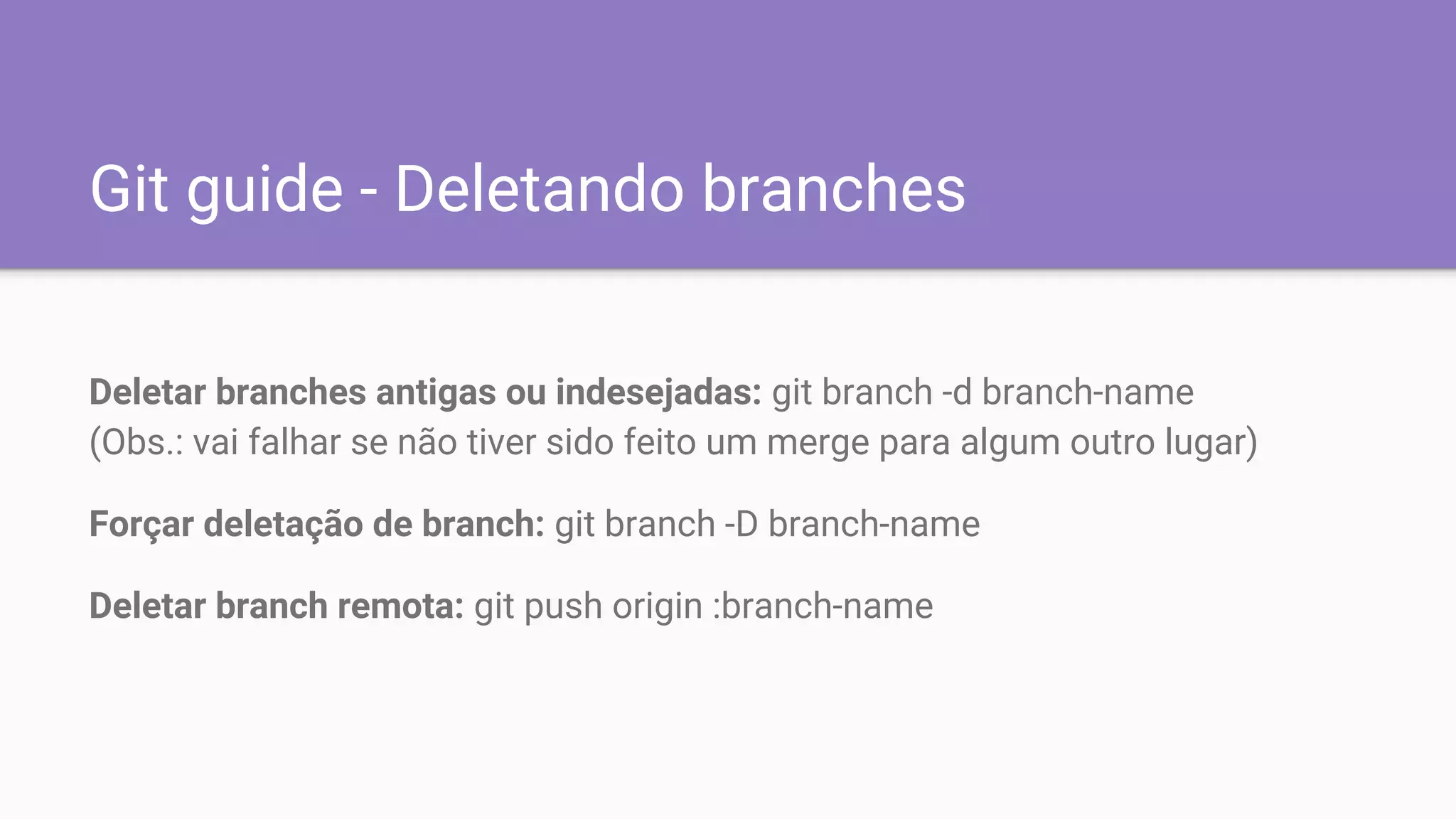 Git guide - Deletando branches
Deletar branches antigas ou indesejadas: git branch -d branch-name
(Obs.: vai falhar se não tiver sido feito um merge para algum outro lugar)
Forçar deletação de branch: git branch -D branch-name
Deletar branch remota: git push origin :branch-name
 