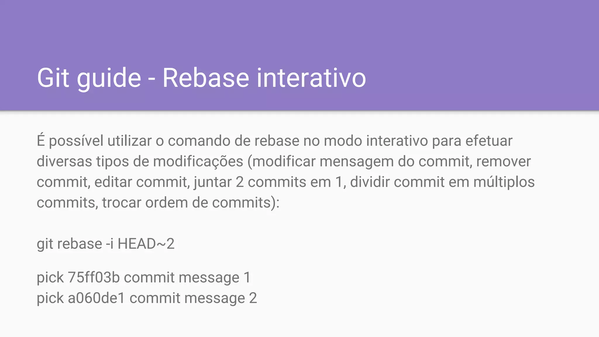 Git guide - Rebase interativo
É possível utilizar o comando de rebase no modo interativo para efetuar
diversas tipos de modificações (modificar mensagem do commit, remover
commit, editar commit, juntar 2 commits em 1, dividir commit em múltiplos
commits, trocar ordem de commits):
git rebase -i HEAD~2
pick 75ff03b commit message 1
pick a060de1 commit message 2
 