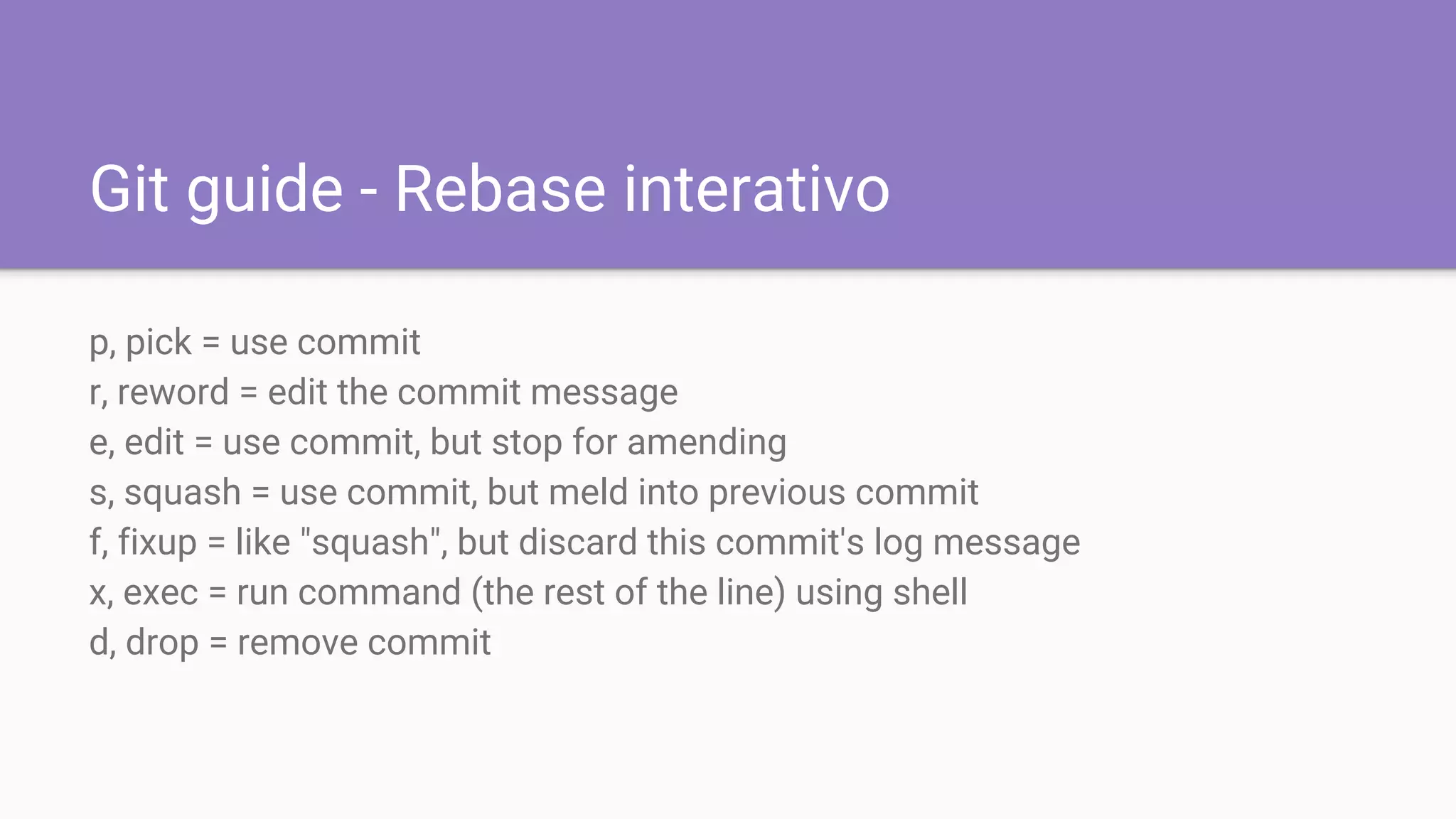 Git guide - Rebase interativo
p, pick = use commit
r, reword = edit the commit message
e, edit = use commit, but stop for amending
s, squash = use commit, but meld into previous commit
f, fixup = like "squash", but discard this commit's log message
x, exec = run command (the rest of the line) using shell
d, drop = remove commit
 