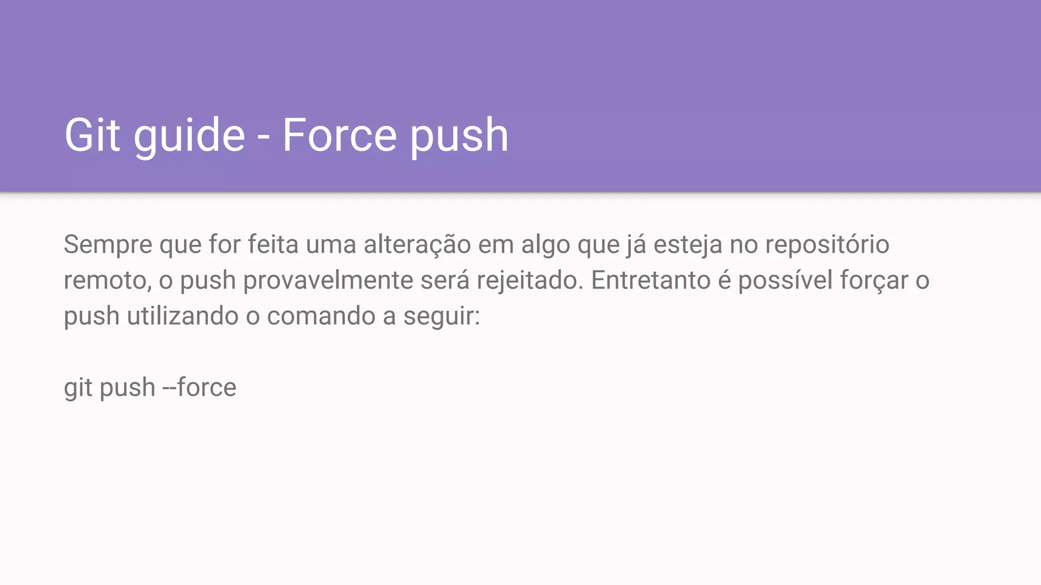 Git guide - Force push
Sempre que for feita uma alteração em algo que já esteja no repositório
remoto, o push provavelmente será rejeitado. Entretanto é possível forçar o
push utilizando o comando a seguir:
git push --force
 