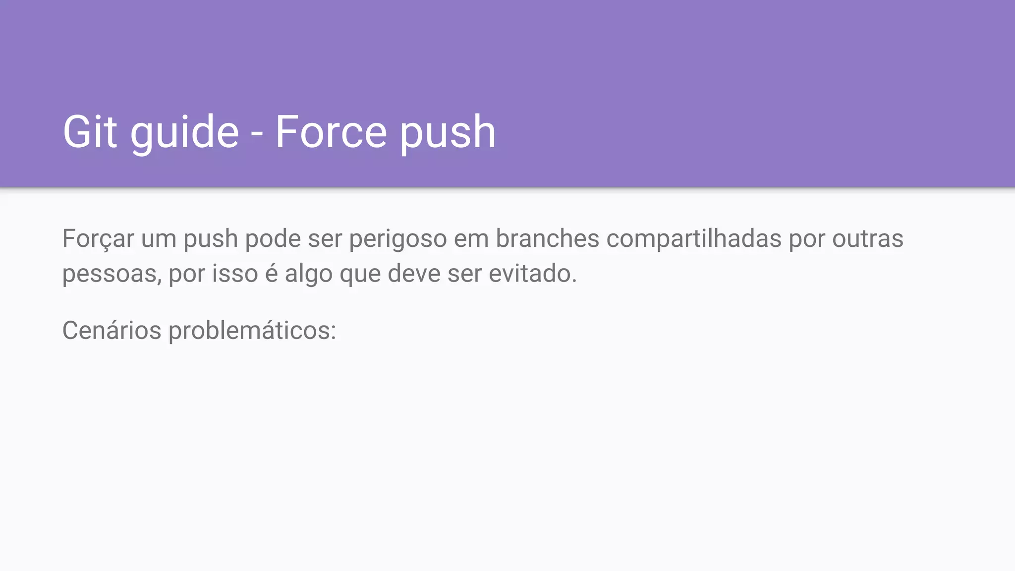 Git guide - Force push
Forçar um push pode ser perigoso em branches compartilhadas por outras
pessoas, por isso é algo que deve ser evitado.
Cenários problemáticos:
 