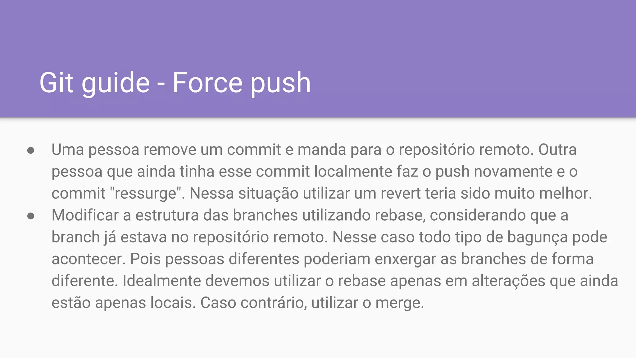 Git guide - Force push
● Uma pessoa remove um commit e manda para o repositório remoto. Outra
pessoa que ainda tinha esse commit localmente faz o push novamente e o
commit "ressurge". Nessa situação utilizar um revert teria sido muito melhor.
● Modificar a estrutura das branches utilizando rebase, considerando que a
branch já estava no repositório remoto. Nesse caso todo tipo de bagunça pode
acontecer. Pois pessoas diferentes poderiam enxergar as branches de forma
diferente. Idealmente devemos utilizar o rebase apenas em alterações que ainda
estão apenas locais. Caso contrário, utilizar o merge.
 