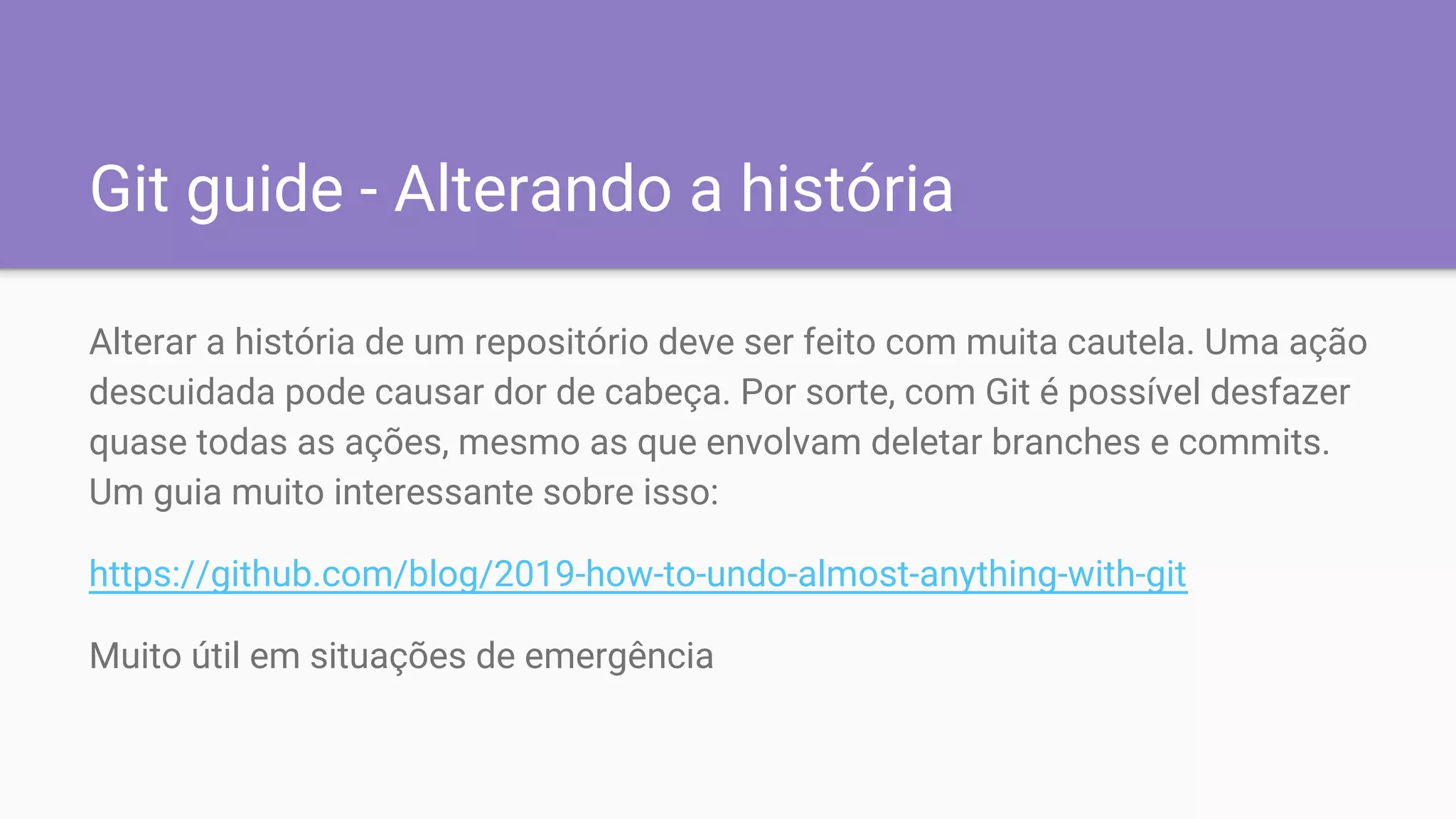 Git guide - Alterando a história
Alterar a história de um repositório deve ser feito com muita cautela. Uma ação
descuidada pode causar dor de cabeça. Por sorte, com Git é possível desfazer
quase todas as ações, mesmo as que envolvam deletar branches e commits.
Um guia muito interessante sobre isso:
https://github.com/blog/2019-how-to-undo-almost-anything-with-git
Muito útil em situações de emergência
 