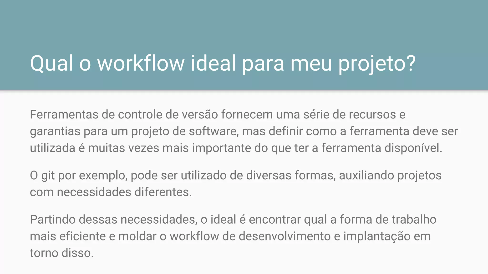 Qual o workflow ideal para meu projeto?
Ferramentas de controle de versão fornecem uma série de recursos e
garantias para um projeto de software, mas definir como a ferramenta deve ser
utilizada é muitas vezes mais importante do que ter a ferramenta disponível.
O git por exemplo, pode ser utilizado de diversas formas, auxiliando projetos
com necessidades diferentes.
Partindo dessas necessidades, o ideal é encontrar qual a forma de trabalho
mais eficiente e moldar o workflow de desenvolvimento e implantação em
torno disso.
 