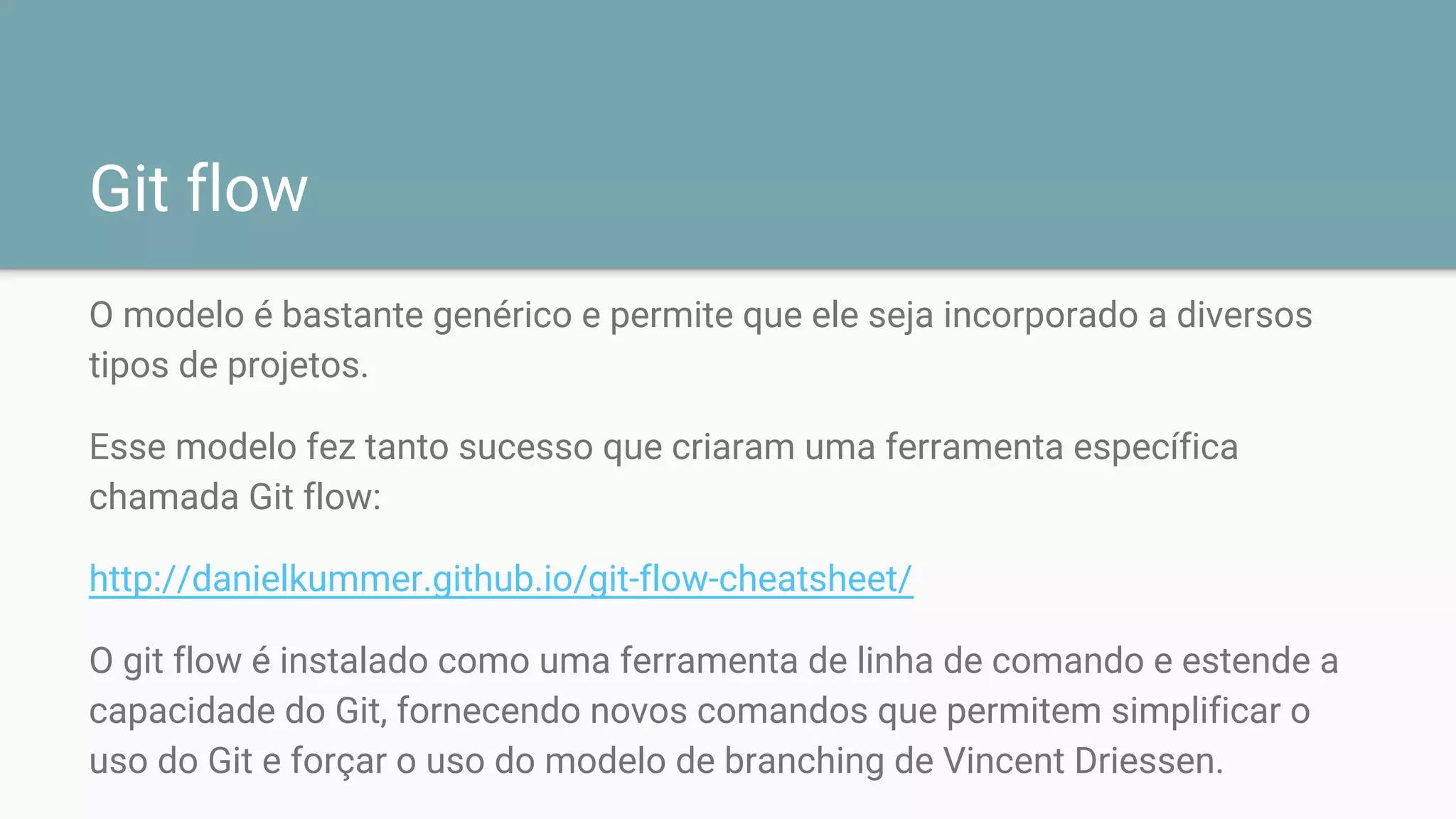 Git flow
O modelo é bastante genérico e permite que ele seja incorporado a diversos
tipos de projetos.
Esse modelo fez tanto sucesso que criaram uma ferramenta específica
chamada Git flow:
http://danielkummer.github.io/git-flow-cheatsheet/
O git flow é instalado como uma ferramenta de linha de comando e estende a
capacidade do Git, fornecendo novos comandos que permitem simplificar o
uso do Git e forçar o uso do modelo de branching de Vincent Driessen.
 