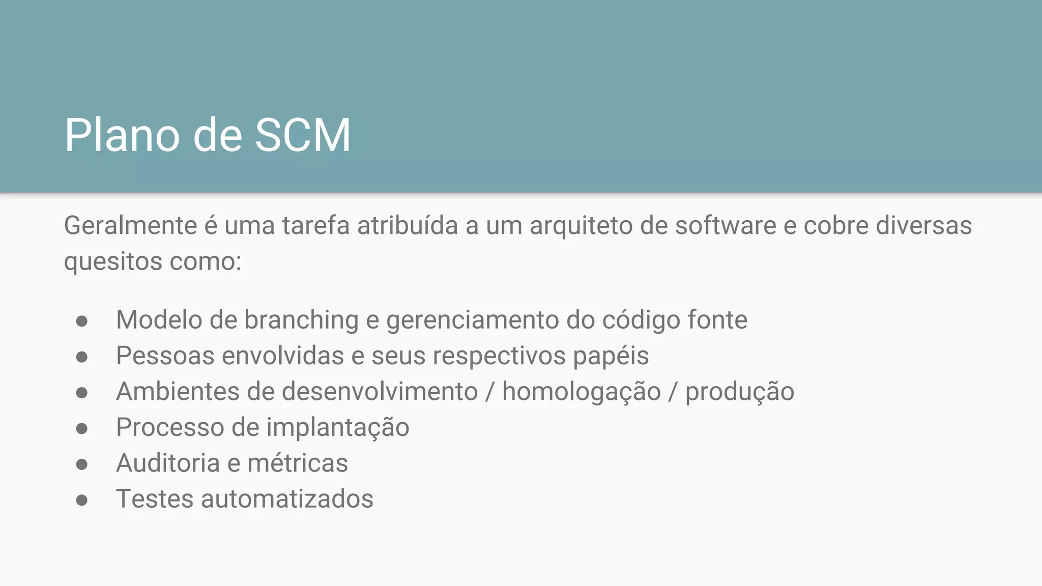 Plano de SCM
Geralmente é uma tarefa atribuída a um arquiteto de software e cobre diversas
quesitos como:
● Modelo de branching e gerenciamento do código fonte
● Pessoas envolvidas e seus respectivos papéis
● Ambientes de desenvolvimento / homologação / produção
● Processo de implantação
● Auditoria e métricas
● Testes automatizados
 