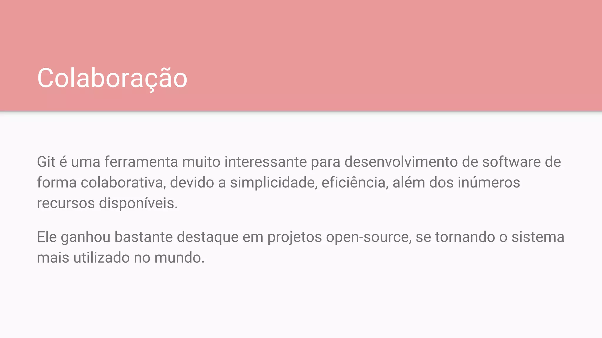 Colaboração
Git é uma ferramenta muito interessante para desenvolvimento de software de
forma colaborativa, devido a simplicidade, eficiência, além dos inúmeros
recursos disponíveis.
Ele ganhou bastante destaque em projetos open-source, se tornando o sistema
mais utilizado no mundo.
 