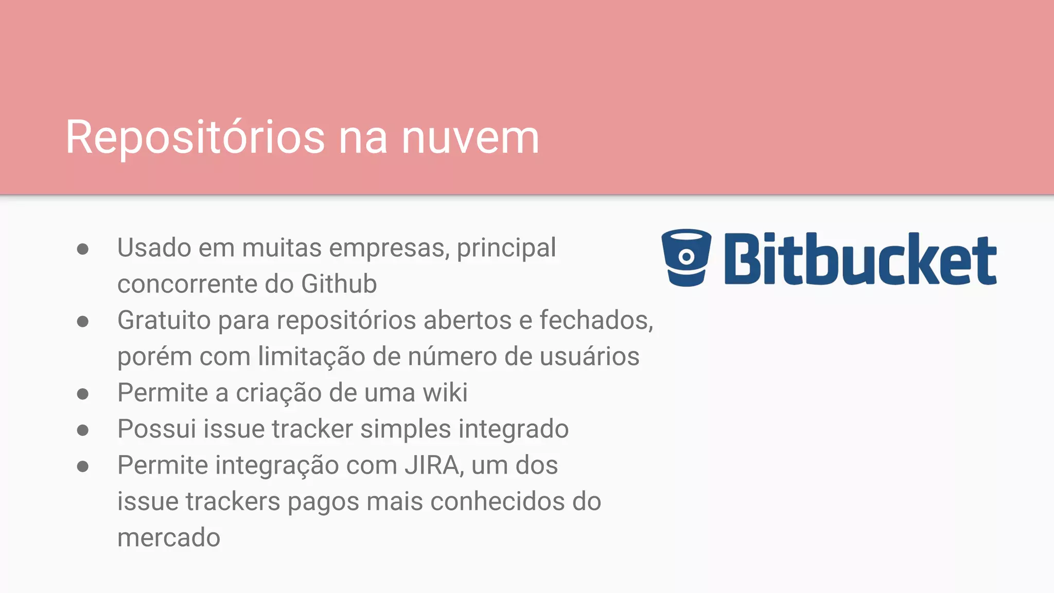 Repositórios na nuvem
● Usado em muitas empresas, principal
concorrente do Github
● Gratuito para repositórios abertos e fechados,
porém com limitação de número de usuários
● Permite a criação de uma wiki
● Possui issue tracker simples integrado
● Permite integração com JIRA, um dos
issue trackers pagos mais conhecidos do
mercado
 
