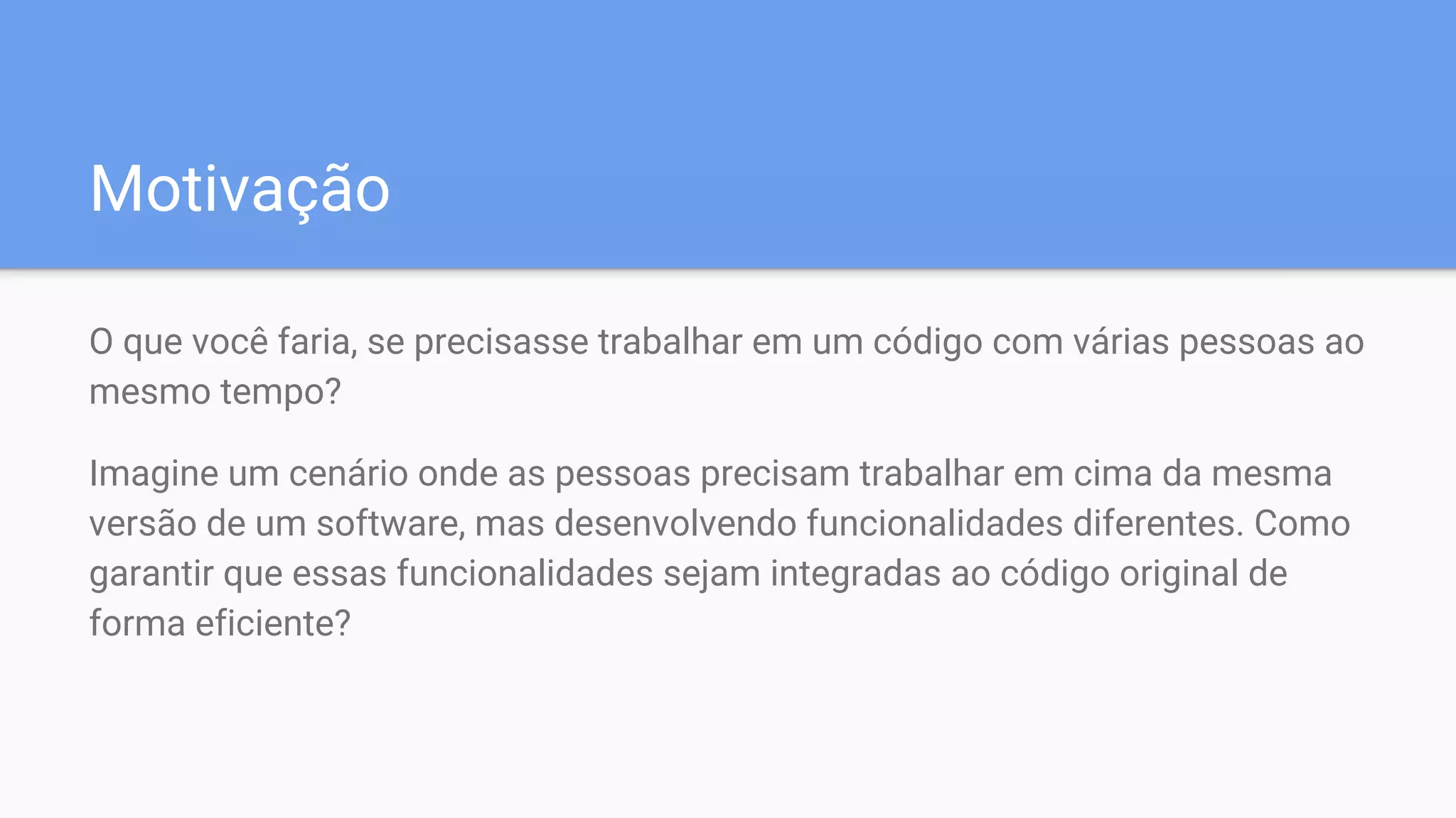 Motivação
O que você faria, se precisasse trabalhar em um código com várias pessoas ao
mesmo tempo?
Imagine um cenário onde as pessoas precisam trabalhar em cima da mesma
versão de um software, mas desenvolvendo funcionalidades diferentes. Como
garantir que essas funcionalidades sejam integradas ao código original de
forma eficiente?
 