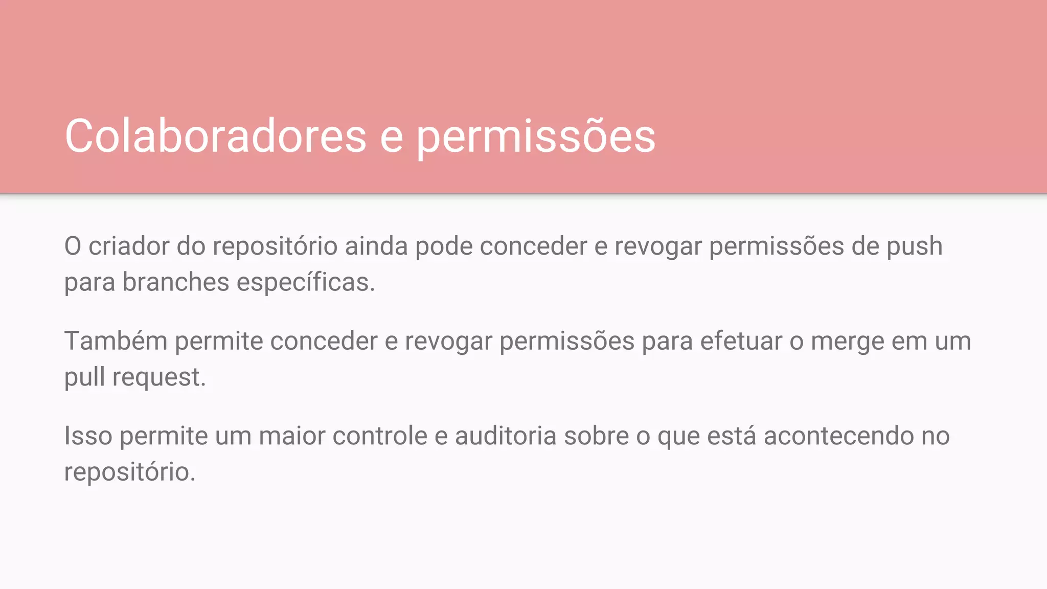Colaboradores e permissões
O criador do repositório ainda pode conceder e revogar permissões de push
para branches específicas.
Também permite conceder e revogar permissões para efetuar o merge em um
pull request.
Isso permite um maior controle e auditoria sobre o que está acontecendo no
repositório.
 