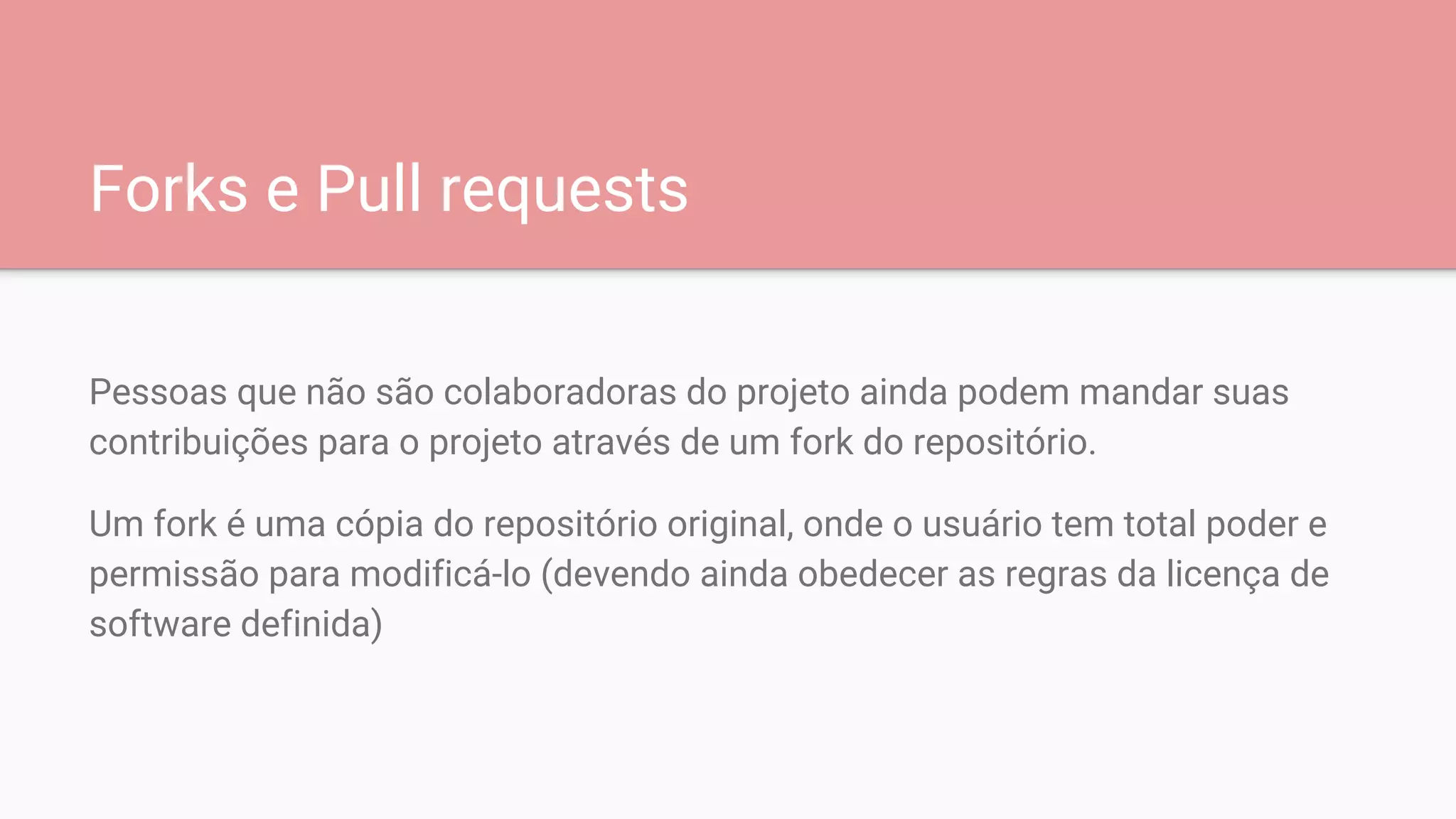 Forks e Pull requests
Pessoas que não são colaboradoras do projeto ainda podem mandar suas
contribuições para o projeto através de um fork do repositório.
Um fork é uma cópia do repositório original, onde o usuário tem total poder e
permissão para modificá-lo (devendo ainda obedecer as regras da licença de
software definida)
 