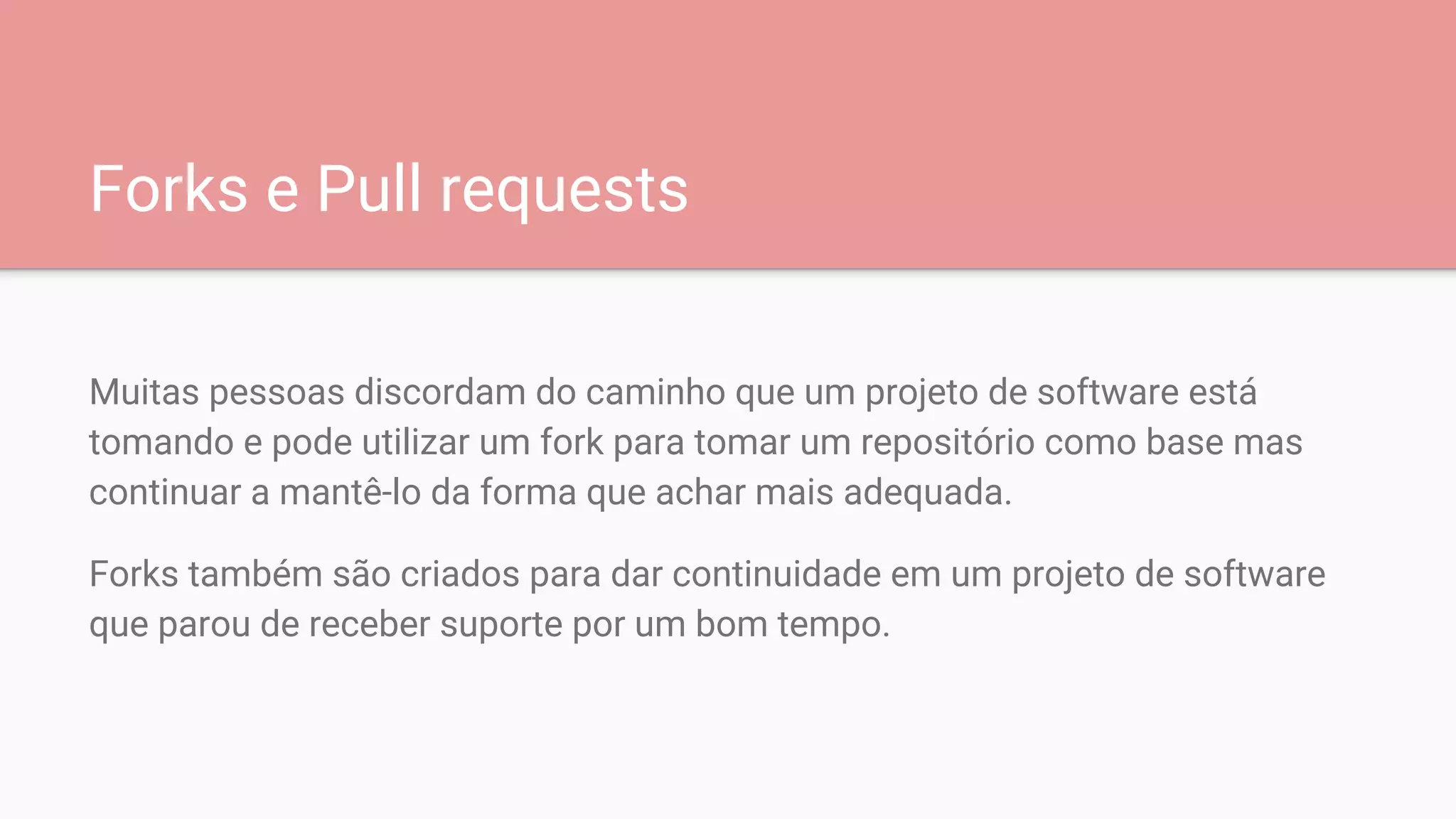 Forks e Pull requests
Muitas pessoas discordam do caminho que um projeto de software está
tomando e pode utilizar um fork para tomar um repositório como base mas
continuar a mantê-lo da forma que achar mais adequada.
Forks também são criados para dar continuidade em um projeto de software
que parou de receber suporte por um bom tempo.
 