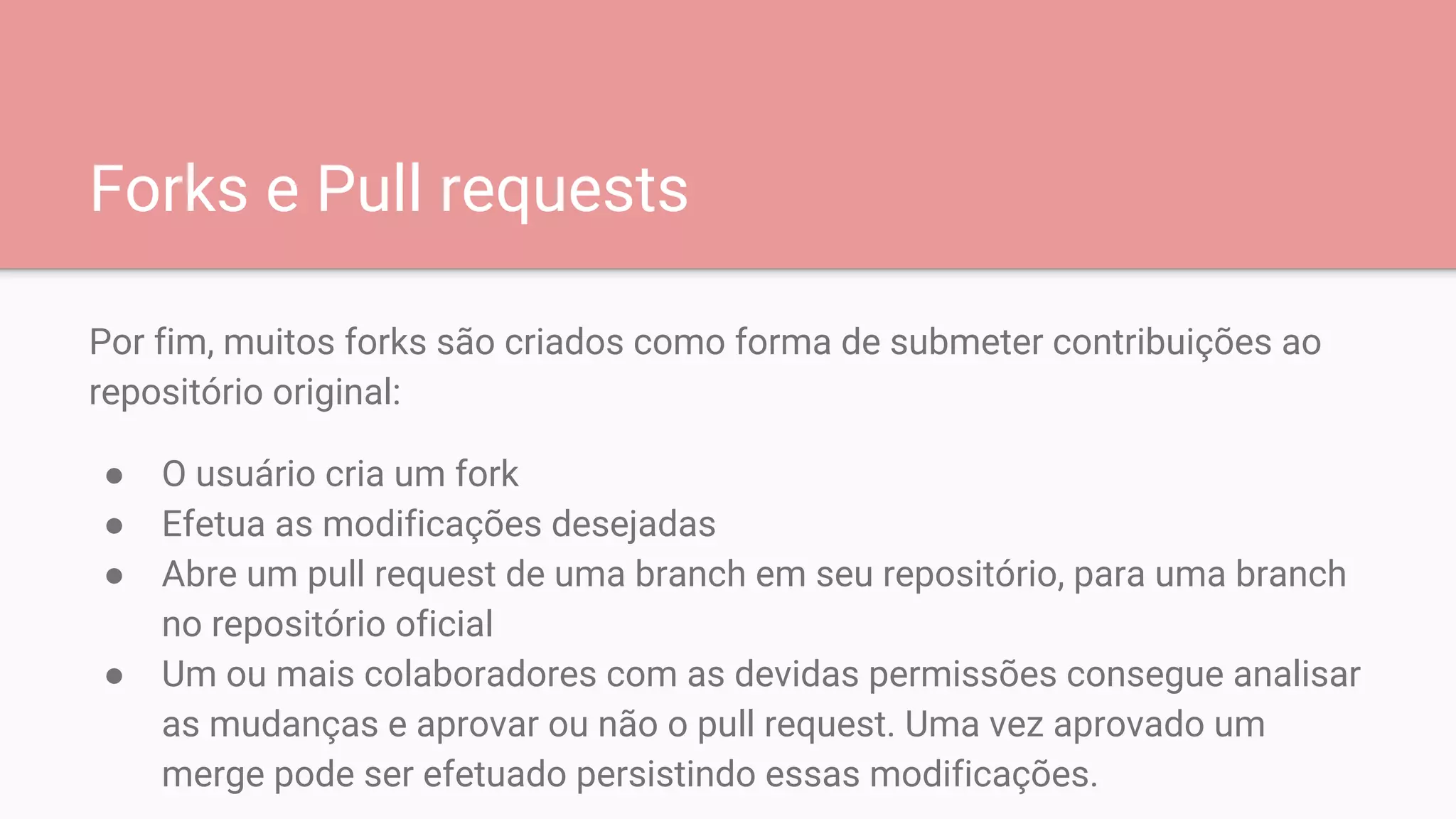 Forks e Pull requests
Por fim, muitos forks são criados como forma de submeter contribuições ao
repositório original:
● O usuário cria um fork
● Efetua as modificações desejadas
● Abre um pull request de uma branch em seu repositório, para uma branch
no repositório oficial
● Um ou mais colaboradores com as devidas permissões consegue analisar
as mudanças e aprovar ou não o pull request. Uma vez aprovado um
merge pode ser efetuado persistindo essas modificações.
 