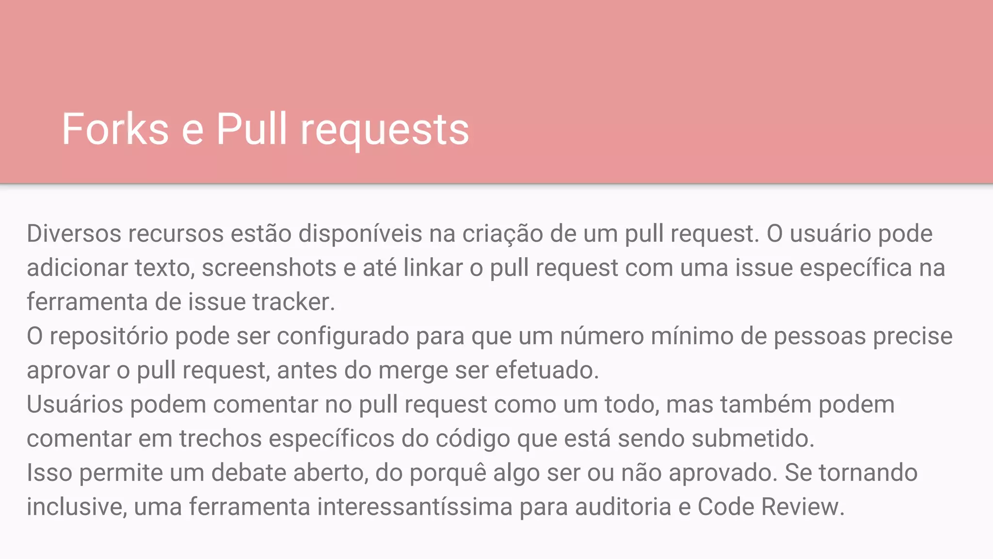 Forks e Pull requests
Diversos recursos estão disponíveis na criação de um pull request. O usuário pode
adicionar texto, screenshots e até linkar o pull request com uma issue específica na
ferramenta de issue tracker.
O repositório pode ser configurado para que um número mínimo de pessoas precise
aprovar o pull request, antes do merge ser efetuado.
Usuários podem comentar no pull request como um todo, mas também podem
comentar em trechos específicos do código que está sendo submetido.
Isso permite um debate aberto, do porquê algo ser ou não aprovado. Se tornando
inclusive, uma ferramenta interessantíssima para auditoria e Code Review.
 