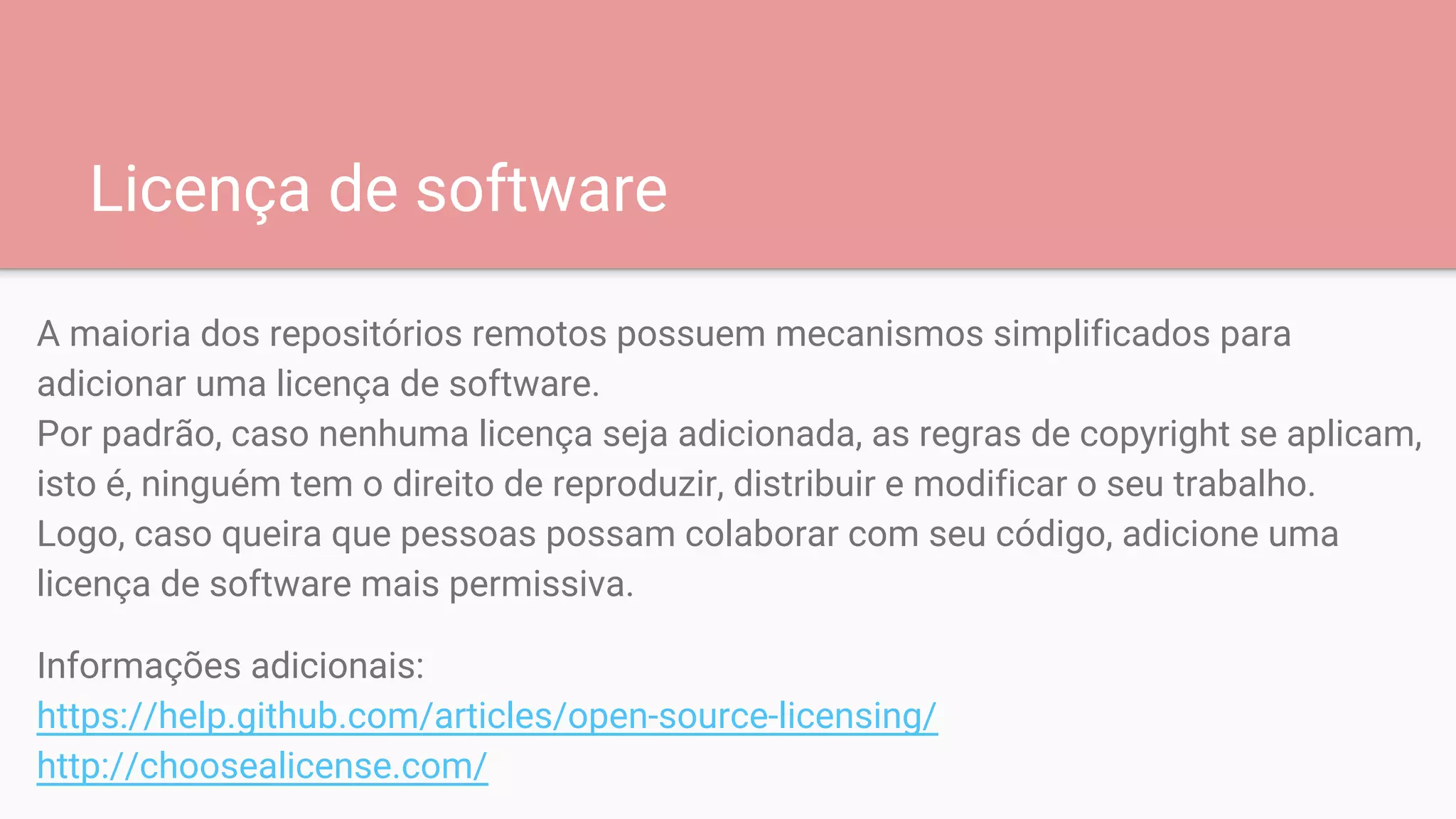 Licença de software
A maioria dos repositórios remotos possuem mecanismos simplificados para
adicionar uma licença de software.
Por padrão, caso nenhuma licença seja adicionada, as regras de copyright se aplicam,
isto é, ninguém tem o direito de reproduzir, distribuir e modificar o seu trabalho.
Logo, caso queira que pessoas possam colaborar com seu código, adicione uma
licença de software mais permissiva.
Informações adicionais:
https://help.github.com/articles/open-source-licensing/
http://choosealicense.com/
 