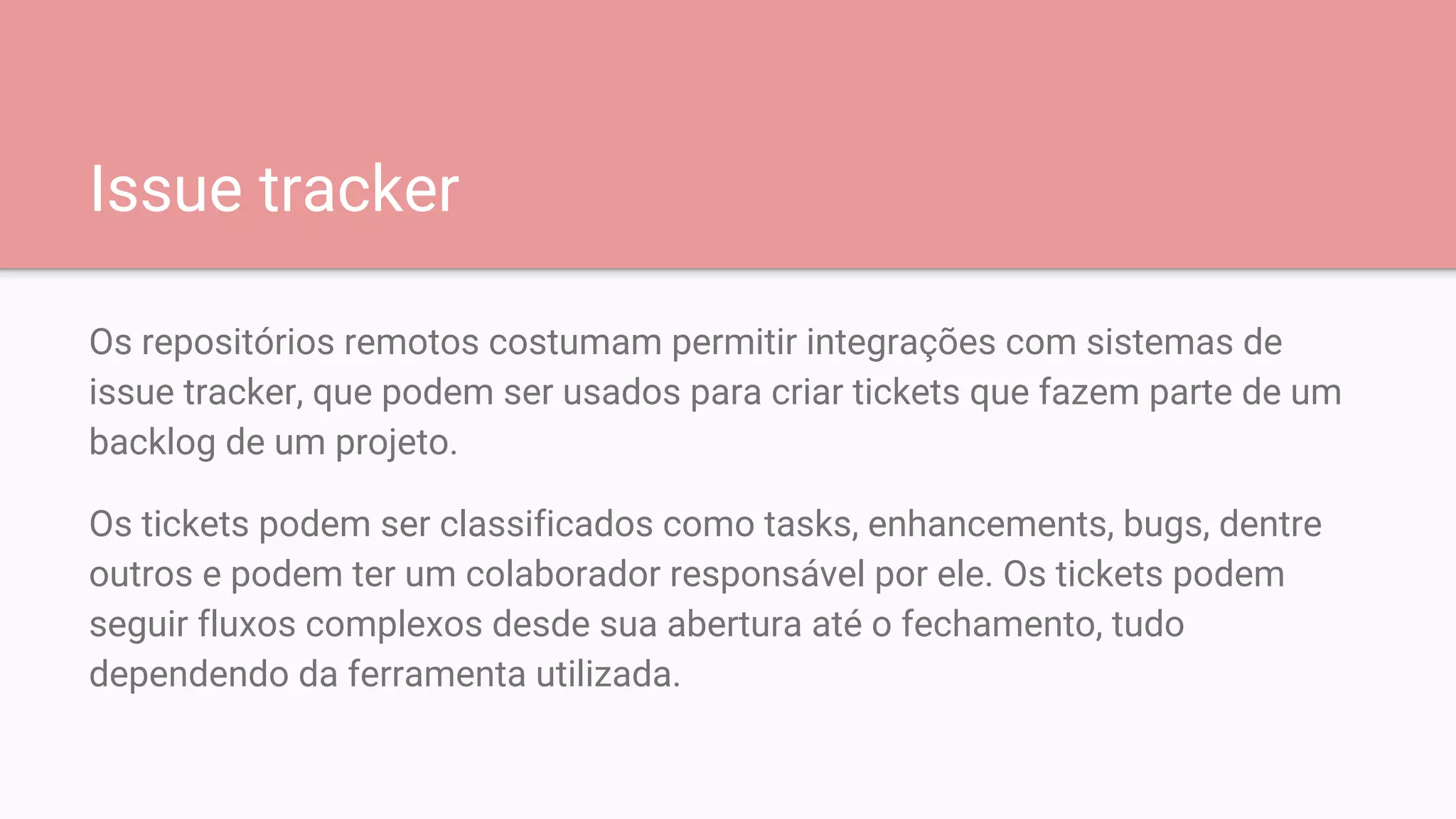Issue tracker
Os repositórios remotos costumam permitir integrações com sistemas de
issue tracker, que podem ser usados para criar tickets que fazem parte de um
backlog de um projeto.
Os tickets podem ser classificados como tasks, enhancements, bugs, dentre
outros e podem ter um colaborador responsável por ele. Os tickets podem
seguir fluxos complexos desde sua abertura até o fechamento, tudo
dependendo da ferramenta utilizada.
 