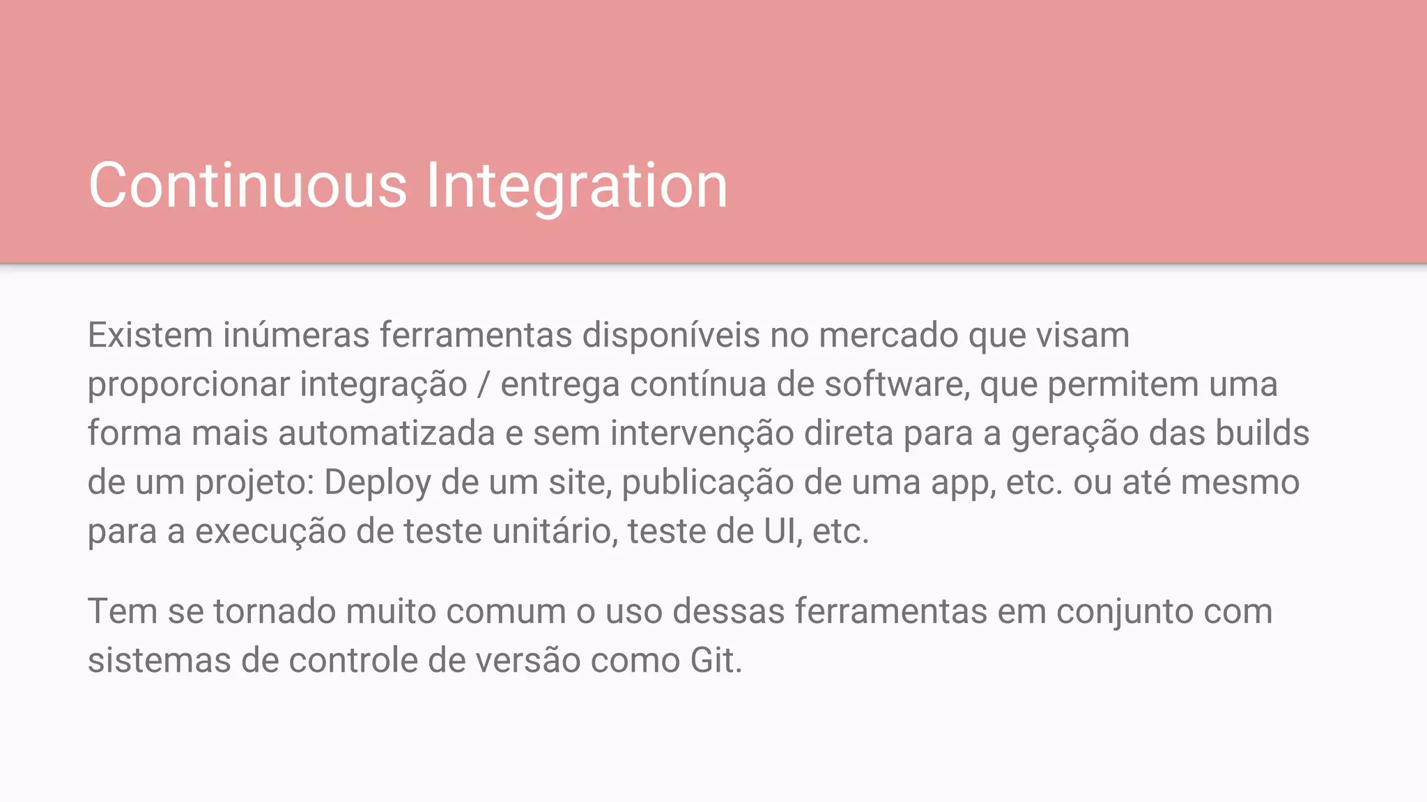 Continuous Integration
Existem inúmeras ferramentas disponíveis no mercado que visam
proporcionar integração / entrega contínua de software, que permitem uma
forma mais automatizada e sem intervenção direta para a geração das builds
de um projeto: Deploy de um site, publicação de uma app, etc. ou até mesmo
para a execução de teste unitário, teste de UI, etc.
Tem se tornado muito comum o uso dessas ferramentas em conjunto com
sistemas de controle de versão como Git.
 