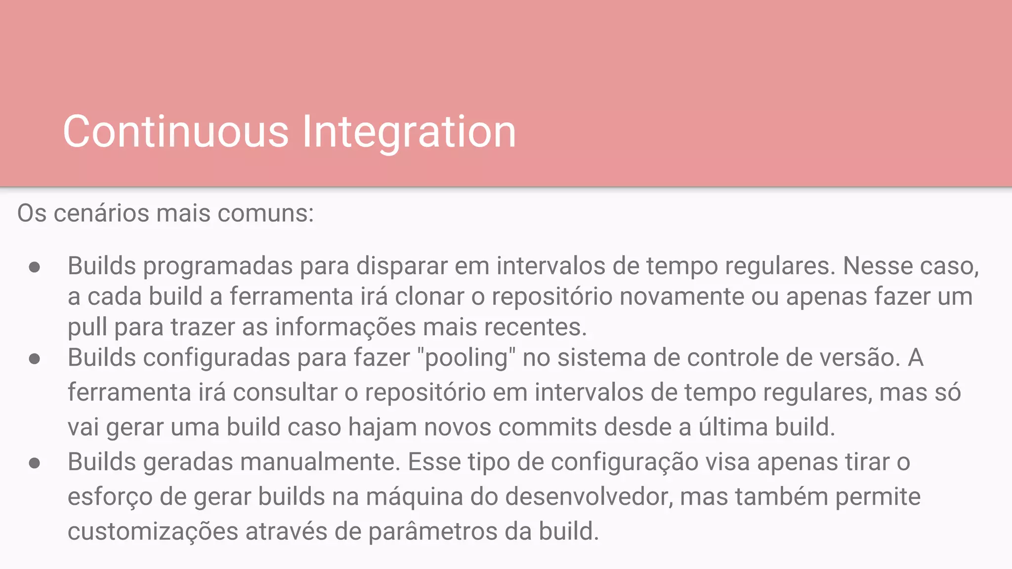 Continuous Integration
Os cenários mais comuns:
● Builds programadas para disparar em intervalos de tempo regulares. Nesse caso,
a cada build a ferramenta irá clonar o repositório novamente ou apenas fazer um
pull para trazer as informações mais recentes.
● Builds configuradas para fazer "pooling" no sistema de controle de versão. A
ferramenta irá consultar o repositório em intervalos de tempo regulares, mas só
vai gerar uma build caso hajam novos commits desde a última build.
● Builds geradas manualmente. Esse tipo de configuração visa apenas tirar o
esforço de gerar builds na máquina do desenvolvedor, mas também permite
customizações através de parâmetros da build.
 