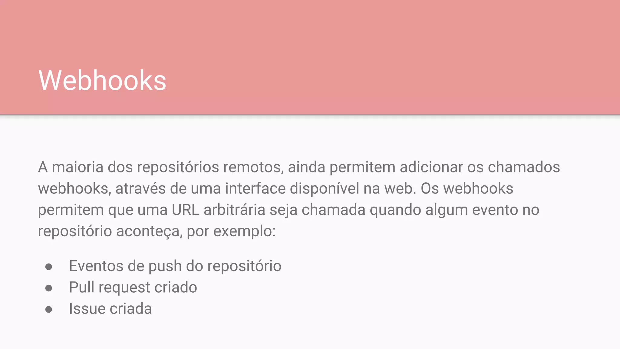 Webhooks
A maioria dos repositórios remotos, ainda permitem adicionar os chamados
webhooks, através de uma interface disponível na web. Os webhooks
permitem que uma URL arbitrária seja chamada quando algum evento no
repositório aconteça, por exemplo:
● Eventos de push do repositório
● Pull request criado
● Issue criada
 