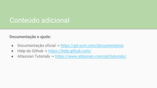 Conteúdo adicional
Documentação e ajuda:
● Documentação oficial -> https://git-scm.com/documentation
● Help do Github -> https://help.github.com/
● Atlassian Tutorials -> https://www.atlassian.com/git/tutorials/
 