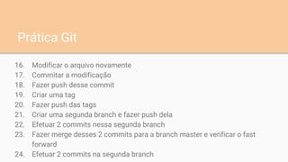 16. Modificar o arquivo novamente
17. Commitar a modificação
18. Fazer push desse commit
19. Criar uma tag
20. Fazer push das tags
21. Criar uma segunda branch e fazer push dela
22. Efetuar 2 commits nessa segunda branch
23. Fazer merge desses 2 commits para a branch master e verificar o fast
forward
24. Efetuar 2 commits na segunda branch
Prática Git
 