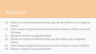 25. Efetuar um commit na branch master, que não dê conflitos com a segunda
branch
26. Fazer merge da segunda branch com a branch master e verificar o commit
de merge
27. Efetuar 2 commits na segunda branch
28. Efetuar um commit na branch master que dê conflitos com a segunda
branch
29. Fazer merge da segunda branch com a branch master e resolver conflitos
30. Efetuar 2 commits na segunda branch
Prática Git
 